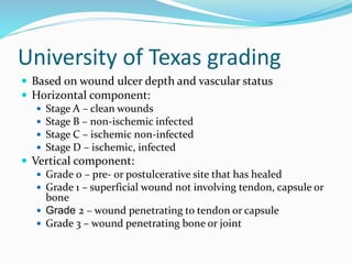 University of Texas grading
 Based on wound ulcer depth and vascular status
 Horizontal component:
 Stage A – clean wounds
 Stage B – non-ischemic infected
 Stage C – ischemic non-infected
 Stage D – ischemic, infected
 Vertical component:
 Grade 0 – pre- or postulcerative site that has healed
 Grade 1 – superficial wound not involving tendon, capsule or
bone
 Grade 2 – wound penetrating to tendon or capsule
 Grade 3 – wound penetrating bone or joint
 