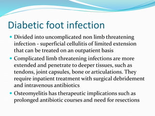 Diabetic foot infection
 Divided into uncomplicated non limb threatening
infection - superficial cellulitis of limited extension
that can be treated on an outpatient basis
 Complicated limb threatening infections are more
extended and penetrate to deeper tissues, such as
tendons, joint capsules, bone or articulations. They
require inpatient treatment with surgical debridement
and intravenous antibiotics
 Osteomyelitis has therapeutic implications such as
prolonged antibiotic courses and need for resections
 