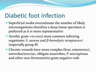 Diabetic foot infection
 Superficial swabs overestimate the number of likely
microorganisms therefore a deep tissue specimen is
preferred as it is more representative
 Aerobic gram +ve cocci most common infecting
organisms: S. aureus and β-hemolytic streptococci
(especially group B)
 Chronic wounds have more complex flora: enterococci,
enterobactereciae, obligate anaerobes, P. aeuroginosa
and other non-fermentative gram negative rods
 