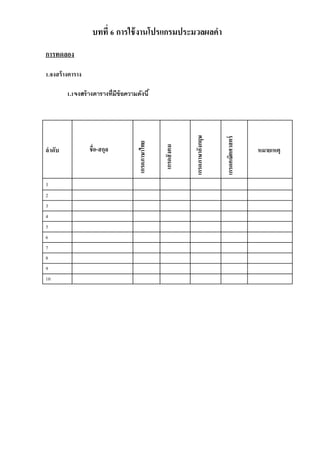 บทที่ 6 การใช้งานโปรแกรมประมวลผลคา 
การทดลอง 
1.จงสร้างตาราง 
1.1จงสร้างตารางที่มีข้อความดังนี้ 
ลาดับ 
ชื่อ-สกุล 
เกรดภาษาไทย 
เกรดสังคม 
เกรดภาษาอังกฤษ 
เกรดคณิตศาสตร์ 
หมายเหตุ 
1 
2 
3 
4 
5 
6 
7 
8 
9 
10 
 