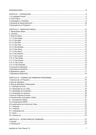 Apostila de Turbo Pascal 7.0 1
APRESENTAÇÃO ..................................................................................................................................8
CAPÍTULO I – INTRODUÇÃO.................................................................................................................9
1.A Linguagem Pascal ............................................................................................................................9
2.Turbo Pascal .......................................................................................................................................9
3.Compilação e Linkedição .....................................................................................................................9
4.Ambiente de Desenvolvimento ...........................................................................................................10
5.Execução de um Programa ................................................................................................................11
CAPÍTULO II – DADOS NO PASCAL.....................................................................................................12
1. Manipulando Dados ..........................................................................................................................12
2. Variáveis ..........................................................................................................................................12
3.Tipos de Dados .................................................................................................................................12
3.1. O Tipo Integer ................................................................................................................................13
3.2. O Tipo Byte....................................................................................................................................13
3.3. O Tipo Real ...................................................................................................................................13
3.4. O Tipo Char...................................................................................................................................14
3.5. O Tipo Boolean..............................................................................................................................15
3.6. O Tipo String .................................................................................................................................15
3.7. O Tipo Word ..................................................................................................................................15
3.8. O Tipo Shortint ...............................................................................................................................15
3.9. O Tipo Longint ...............................................................................................................................15
3.10. O Tipo Single ...............................................................................................................................16
3.11 O Tipo Double...............................................................................................................................16
3.12. O Tipo Comp ...............................................................................................................................16
3.13. O Tipo Extended ..........................................................................................................................16
4.Comando de Atribuição ......................................................................................................................16
5.Operadores Aritméticos......................................................................................................................17
6.Operadores Lógicos ...........................................................................................................................17
7.Operadores Relacionais .....................................................................................................................18
CAPÍTULO III – CRIANDO OS PRIMEIROS PROGRAMAS ....................................................................19
1.Estrutura de um Programa .................................................................................................................19
2.Área de Cabeçalho ............................................................................................................................19
3.Área de Definições e Declarações ......................................................................................................19
3.1. Definição de Units ..........................................................................................................................19
3.2. Declaração de um Label .................................................................................................................19
3.3. Declaração de Constantes ..............................................................................................................20
3.4. Declaração de Variáveis .................................................................................................................20
4.Área do Programa Principal................................................................................................................20
5.Procedimentos de Entrada e Saída.....................................................................................................21
5.1. Procedimento READ ......................................................................................................................21
5.2. Procedimento WRITE .....................................................................................................................21
6.Procedimentos de Controle de Vídeo..................................................................................................22
6.1. Textmode ......................................................................................................................................22
6.2. TextColor.......................................................................................................................................23
6.3. Textbackground .............................................................................................................................23
6.4. Clrscr ............................................................................................................................................23
6.5. Gotoxy(x,y)....................................................................................................................................23
CAPÍTULO IV – ESTRUTURAS DE CONDIÇÃO ....................................................................................25
1.Decisão.............................................................................................................................................25
2.A Estrutura IF ....................................................................................................................................25
 