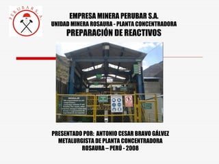 EMPRESA MINERA PERUBAR S.A.
UNIDAD MINERA ROSAURA - PLANTA CONCENTRADORA
PREPARACIÓN DE REACTIVOS
PRESENTADO POR: ANTONIO CESAR BRAVO GÁLVEZ
METALURGISTA DE PLANTA CONCENTRADORA
ROSAURA – PERÚ - 2008
 