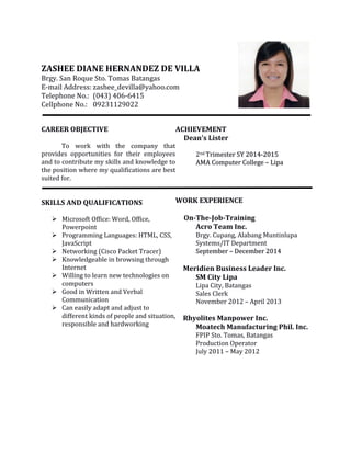 ZASHEE DIANE HERNANDEZ DE VILLA
Brgy. San Roque Sto. Tomas Batangas
E-mail Address: zashee_devilla@yahoo.com
Telephone No.: (043) 406-6415
Cellphone No.: 09231129022
CAREER OBJECTIVE
To work with the company that
provides opportunities for their employees
and to contribute my skills and knowledge to
the position where my qualifications are best
suited for.
SKILLS AND QUALIFICATIONS
 Microsoft Office: Word, Office,
Powerpoint
 Programming Languages: HTML, CSS,
JavaScript
 Networking (Cisco Packet Tracer)
 Knowledgeable in browsing through
Internet
 Willing to learn new technologies on
computers
 Good in Written and Verbal
Communication
 Can easily adapt and adjust to
different kinds of people and situation,
responsible and hardworking
ACHIEVEMENT
Dean's Lister
2nd TTrriimmeesstteerr SSYY 22001144--22001155
AAMMAA CCoommppuutteerr CCoolllleeggee –– LLiippaa
WORK EXPERIENCE
On-The-Job-Training
Acro Team Inc.
Brgy. Cupang, Alabang Muntinlupa
Systems/IT Department
SSeepptteemmbbeerr –– DDeecceemmbbeerr 22001144
Meridien Business Leader Inc.
SM City Lipa
Lipa City, Batangas
Sales Clerk
November 2012 – April 2013
Rhyolites Manpower Inc.
Moatech Manufacturing Phil. Inc.
FPIP Sto. Tomas, Batangas
Production Operator
July 2011 – May 2012
 