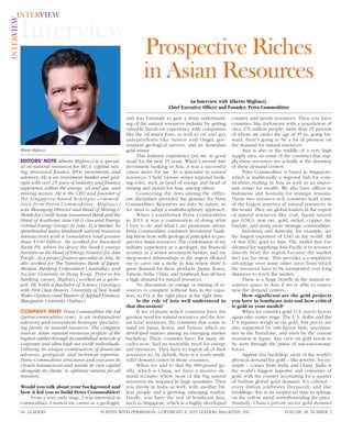 Interview
INTERVIEWINTERVIEW
EDITORS’ NOTE Alberto Migliucci is a special-
ist in natural resources for M&A, capital rais-
ing, structured ﬁnance, IPOs, investments, and
advisory. He is an investment banker and geol-
ogist with over 25 years of industry and ﬁnance
experience within the energy, oil and gas, and
mining sectors. He is the CEO and founder of
the Singapore-based boutique commod-
ities firm Petra Commodities. Migliucci
was Managing Director and Head of Mining &
Metals for Credit Suisse Investment Bank and the
Head of Southeast Asia Oil & Gas and Energy
(Global Energy Group) in Asia. As a banker, he
spearheaded many landmark natural resources
transactions with a cumulative total greater
than $100 billion. He worked for Standard
Bank Plc where he drove the bank’s energy
business as the Head of Energy Finance for Asia
Paciﬁc. As a project ﬁnance specialist in Asia, he
also worked for The Sumitomo Bank of Japan,
Westpac Banking Corporation (Australia), and
Societe Generale in Hong Kong. Prior to his
banking career, Migliucci worked as a geolo-
gist. He holds a Bachelor of Science (Geology)
with First Class Honors, University of New South
Wales (Sydney) and Masters of Applied Finance,
Macquarie University (Sydney).
COMPANY BRIEF Petra Commodities Pte Ltd
(petracommodities.com), is an independent
advisory and investment boutique specializ-
ing purely in natural resources. The company
sources Asian natural resources projects of the
highest caliber through its established network of
corporate and ultra-high-net worth individuals.
Utilizing its unique combination of ﬁnancial
advisory, geological, and technical expertise,
Petra Commodities structures and executes its
chosen transactions and invests its own capital
alongside its clients’ to optimize returns for all
investors.
Would you talk about your background and
how it led you to build Petra Commodities?
From a very early stage, I was interested in
commodities. I started my career as a geologist,
and was fortunate to gain a deep understand-
ing of the natural resources industry by getting
valuable hands-on experience with companies
like the oil major Esso, as well as oil and gas
independents like Santos and Origin, gov-
ernment geological surveys, and an Australian
gold miner.
This industry experience put me in good
stead for the next 15 years. When I moved into
investment banking in Asia, it was a successful
career move for me. As a specialist in natural
resources, I held various senior regional bank-
ing roles, such as head of energy and head of
mining and metals for Asia, among others.
Connecting the dots among the differ-
ent disciplines provided the geneses for Petra
Commodities. Resources are risky by nature, so
we need to adopt a multidisciplinary approach.
When I established Petra Commodities
in 2013, it was a continuation of doing what
I love to do and what I am passionate about.
Petra Commodities combines investment bank-
ing know-how with geological principles to pro-
spective Asian resources. The combination of my
industry experience as a geologist, my ﬁnancial
acumen as a senior investment banker, and my
deep-seated relationships in the region allowed
me to carve out a niche in Asia where there is
great demand for these products. Japan, Korea,
Taiwan, India, China, and Southeast Asia all have
a high demand for natural resources.
No discussion on energy or mining of re-
sources is complete without Asia in the equa-
tion, so I’m at the right place at the right time.
Is the role of Asia well understood in
that discussion?
If we evaluate which countries have the
greatest need for natural resources and the few-
est local resources, the countries that come to
mind are Japan, Korea, and Taiwan, which are
developed nations among an emerging market
backdrop. These countries have, for many de-
cades now, had an insatiable need for energy
and resources. They have to import all of their
resources so, by default, there is a ready-made,
solid demand center in those countries.
When we add to that the 800-pound go-
rilla, which is China, we have a massive de-
mand scenario where most of the big natural
resources are required in large quantities. Then
you throw in India as well, with another bil-
lion people and a growing, emerging market.
Finally, you have the rest of Southeast Asia,
such as Singapore, which is a highly developed
country and needs resources. Then you have
countries like Indonesia with a population of
circa 270 million people; more than 65 percent
of whom are under the age of 35 so, going for-
ward, there’s going to be a lot of pressure on
the demand for natural resources.
Asia is also in the middle of a very high
supply area, so some of the countries that sup-
ply these resources are actually at the doorstep
of these demand centers.
Petra Commodities is based in Singapore,
which is traditionally a regional hub for com-
modities trading in Asia as well as an impor-
tant center for wealth. We also have ofﬁces in
Indonesia and Australia for strategic reasons.
These two resource-rich countries hold some
of the largest reserves of natural resources in
the world. They are global leaders in the export
of natural resources like coal, liquid natural
gas (LNG), iron ore, gold, nickel, copper, tin,
bauxite, and many more strategic commodities.
Indonesia and Australia, for example, are
the largest exporters of LNG in the world. All
of that LNG goes to Asia. The model that I’ve
adopted for supplying Asia-Paciﬁc is to resource
directly from the region because the market
isn’t too far away. This provides a competitive
advantage over some other areas from which
the resources have to be transported over long
distances to reach the market.
There is a huge beneﬁt in the natural re-
sources space in Asia if we’re able to source
near the demand centers.
How signiﬁcant are the gold projects
you have in Southeast Asia and how critical
is gold in your model?
When we consider gold, U.S. macro factors
again take center stage. The U.S. dollar and the
U.S equities weigh in on gold, but prices are
also supported by safe-haven bids, uncertain-
ties in the EuroZone, and even by the current
recession in Japan. Any view on gold needs to
be seen through the prism of macroeconomic
forces.
Against this backdrop, most of the world’s
physical demand for gold – like jewelry, for ex-
ample – comes from India and China. India is
the world’s biggest importer and consumer of
gold, with the country accounting for a quarter
of bullion global gold demand. It’s cultural –
every Indian celebrates Deepavali, and like
weddings, this is an auspicious time to splurge
on the yellow metal notwithstanding the price.
Similarly, China’s private sector gold demand
Alberto Migliucci
Prospective Riches
in Asian Resources
An Interview with Alberto Migliucci,
Chief Executive Ofﬁcer and Founder, Petra Commodities
POSTED WITH PERMISSION. COPYRIGHT © 2015 LEADERS MAGAZINE, INC.LEADERS64 VOLUME 38, NUMBER 2
 