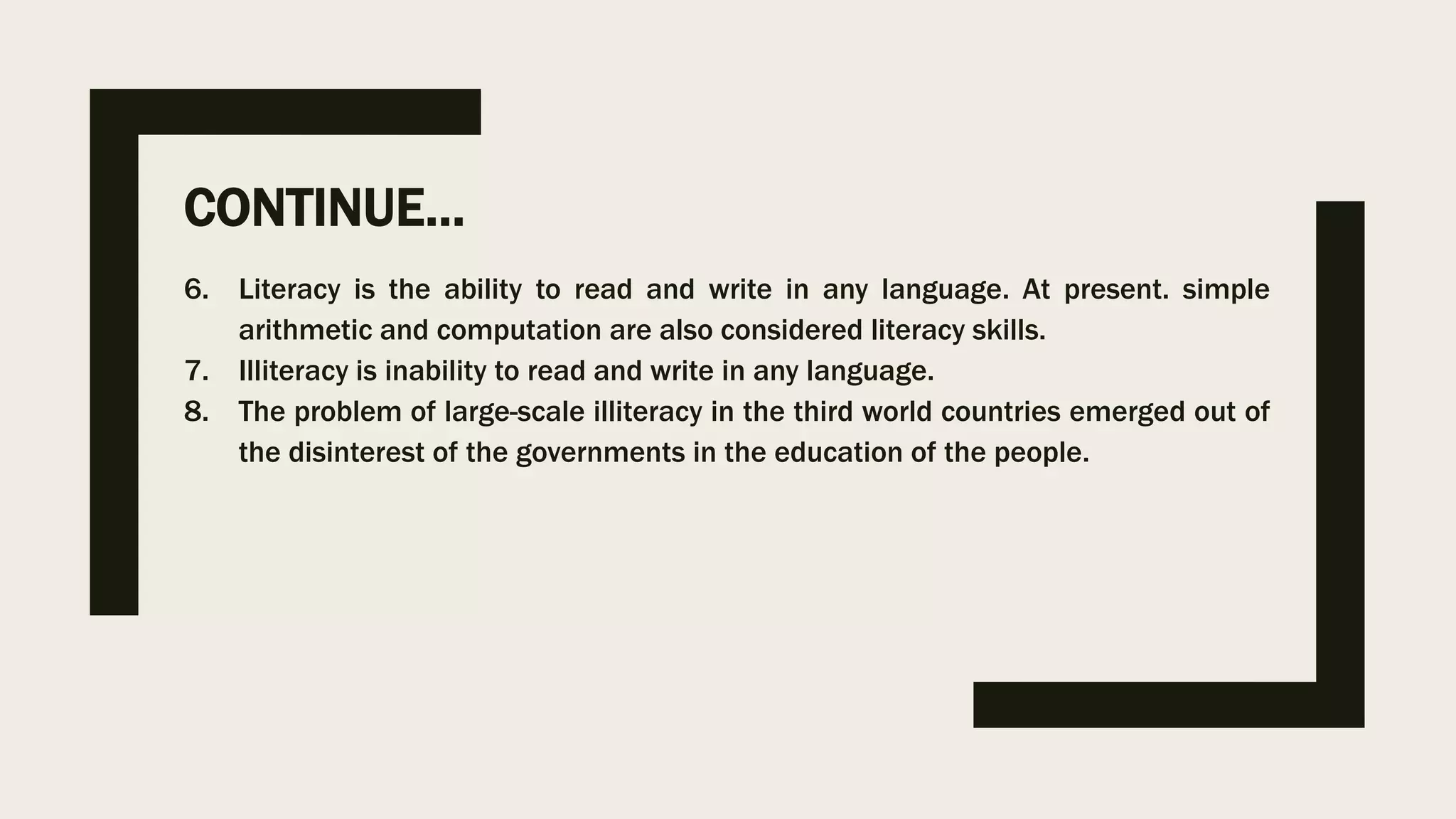 CONTINUE…
6. Literacy is the ability to read and write in any language. At present. simple
arithmetic and computation are also considered literacy skills.
7. Illiteracy is inability to read and write in any language.
8. The problem of large-scale illiteracy in the third world countries emerged out of
the disinterest of the governments in the education of the people.
 