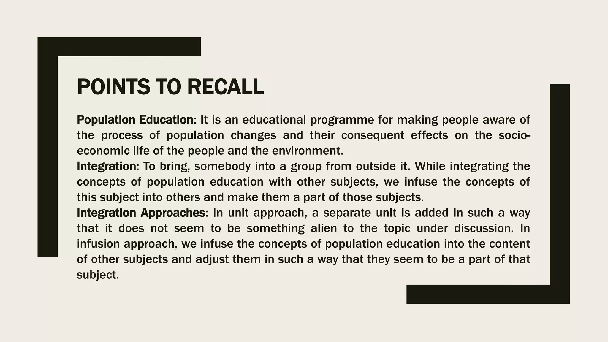 POINTS TO RECALL
Population Education: It is an educational programme for making people aware of
the process of population changes and their consequent effects on the socio-
economic life of the people and the environment.
Integration: To bring, somebody into a group from outside it. While integrating the
concepts of population education with other subjects, we infuse the concepts of
this subject into others and make them a part of those subjects.
Integration Approaches: In unit approach, a separate unit is added in such a way
that it does not seem to be something alien to the topic under discussion. In
infusion approach, we infuse the concepts of population education into the content
of other subjects and adjust them in such a way that they seem to be a part of that
subject.
 