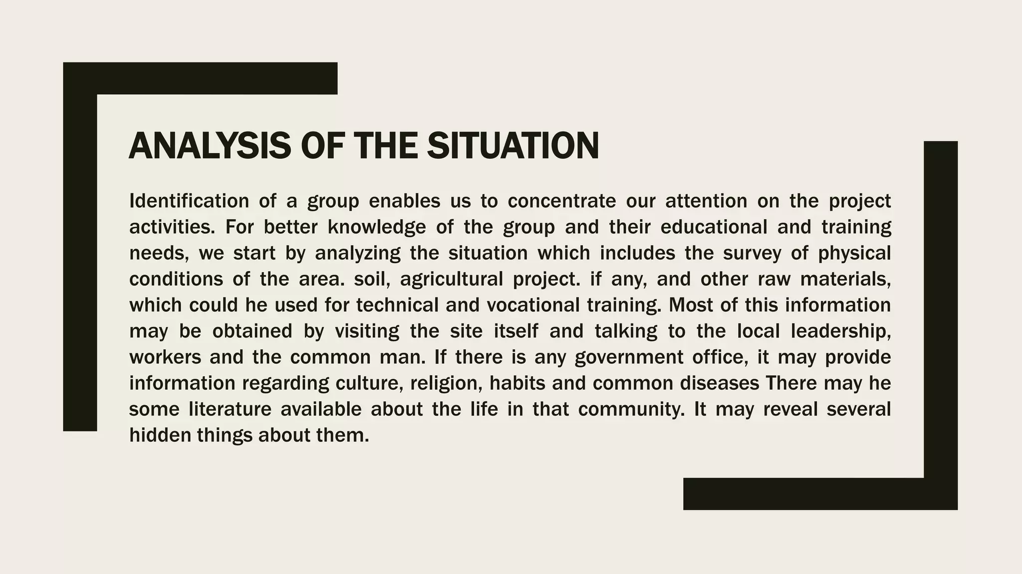ANALYSIS OF THE SITUATION
Identification of a group enables us to concentrate our attention on the project
activities. For better knowledge of the group and their educational and training
needs, we start by analyzing the situation which includes the survey of physical
conditions of the area. soil, agricultural project. if any, and other raw materials,
which could he used for technical and vocational training. Most of this information
may be obtained by visiting the site itself and talking to the local leadership,
workers and the common man. If there is any government office, it may provide
information regarding culture, religion, habits and common diseases There may he
some literature available about the life in that community. It may reveal several
hidden things about them.
 