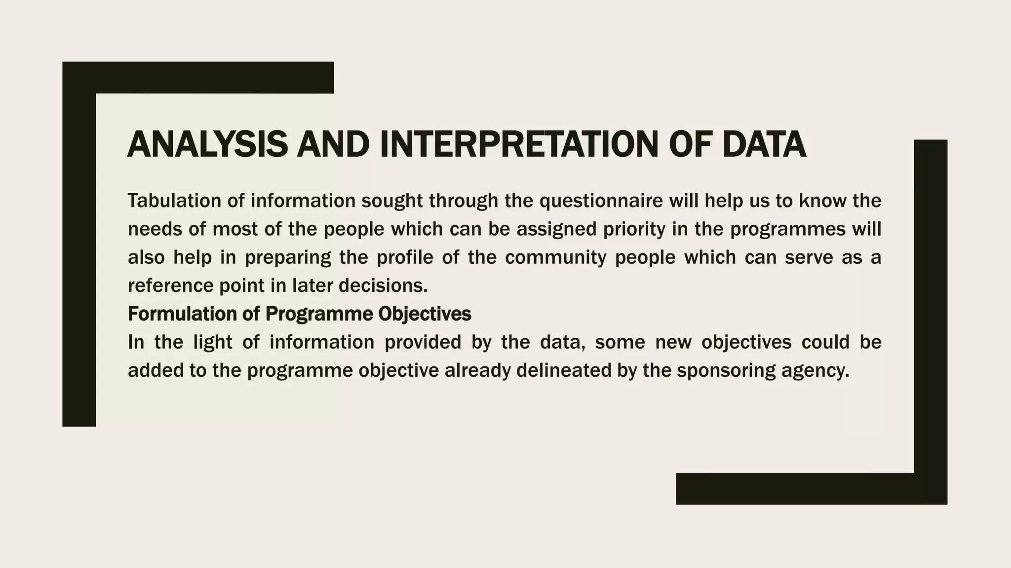 ANALYSIS AND INTERPRETATION OF DATA
Tabulation of information sought through the questionnaire will help us to know the
needs of most of the people which can be assigned priority in the programmes will
also help in preparing the profile of the community people which can serve as a
reference point in later decisions.
Formulation of Programme Objectives
In the light of information provided by the data, some new objectives could be
added to the programme objective already delineated by the sponsoring agency.
 