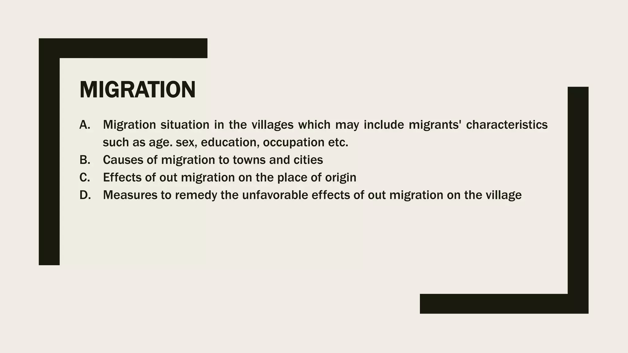 MIGRATION
A. Migration situation in the villages which may include migrants' characteristics
such as age. sex, education, occupation etc.
B. Causes of migration to towns and cities
C. Effects of out migration on the place of origin
D. Measures to remedy the unfavorable effects of out migration on the village
 