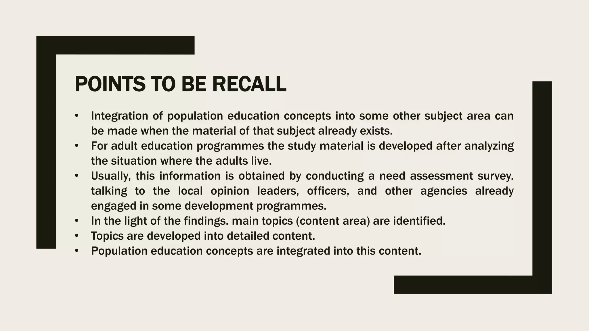 POINTS TO BE RECALL
• Integration of population education concepts into some other subject area can
be made when the material of that subject already exists.
• For adult education programmes the study material is developed after analyzing
the situation where the adults live.
• Usually, this information is obtained by conducting a need assessment survey.
talking to the local opinion leaders, officers, and other agencies already
engaged in some development programmes.
• In the light of the findings. main topics (content area) are identified.
• Topics are developed into detailed content.
• Population education concepts are integrated into this content.
 