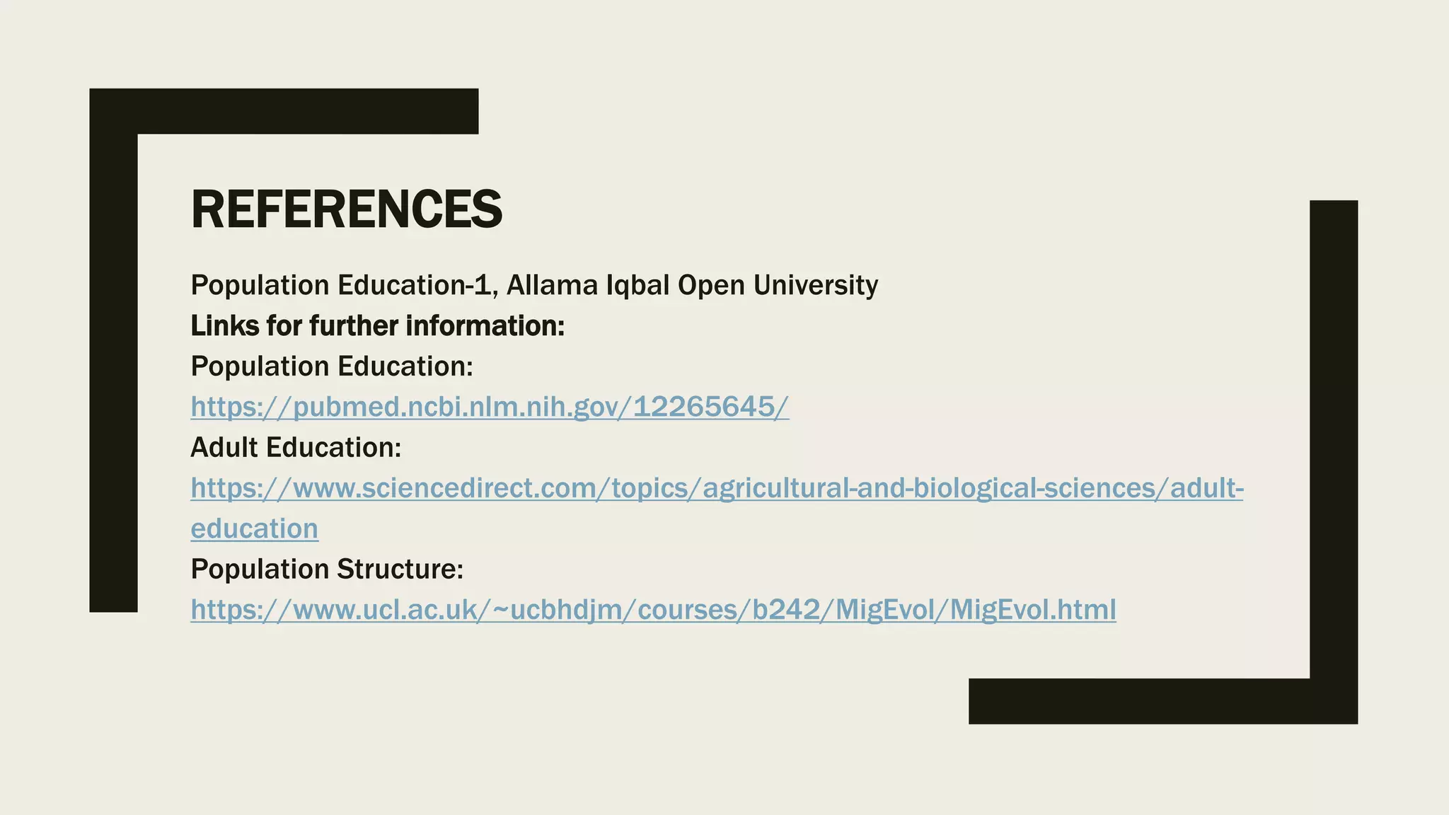 REFERENCES
Population Education-1, Allama Iqbal Open University
Links for further information:
Population Education:
https://pubmed.ncbi.nlm.nih.gov/12265645/
Adult Education:
https://www.sciencedirect.com/topics/agricultural-and-biological-sciences/adult-
education
Population Structure:
https://www.ucl.ac.uk/~ucbhdjm/courses/b242/MigEvol/MigEvol.html
 