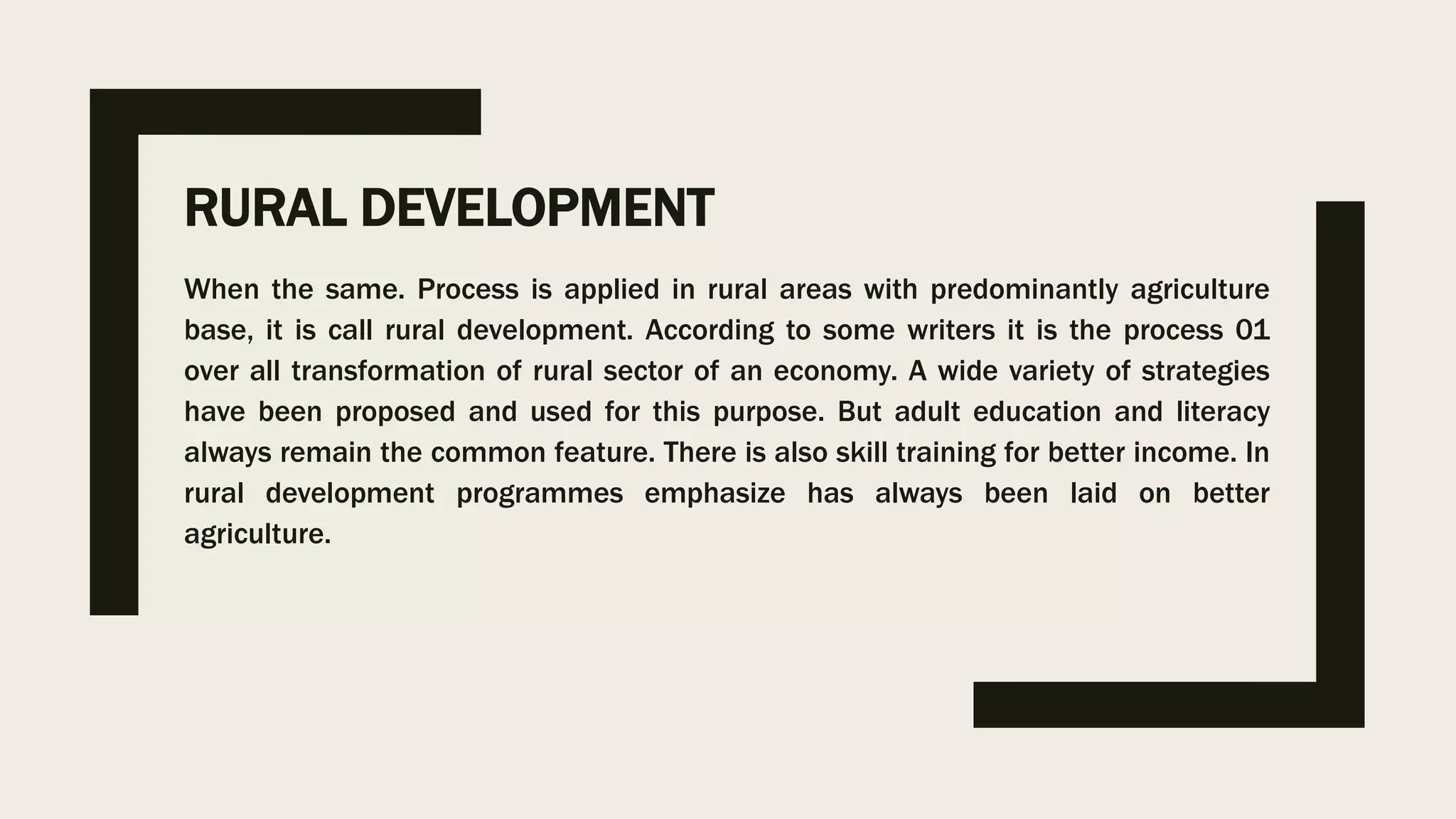 RURAL DEVELOPMENT
When the same. Process is applied in rural areas with predominantly agriculture
base, it is call rural development. According to some writers it is the process 01
over all transformation of rural sector of an economy. A wide variety of strategies
have been proposed and used for this purpose. But adult education and literacy
always remain the common feature. There is also skill training for better income. In
rural development programmes emphasize has always been laid on better
agriculture.
 