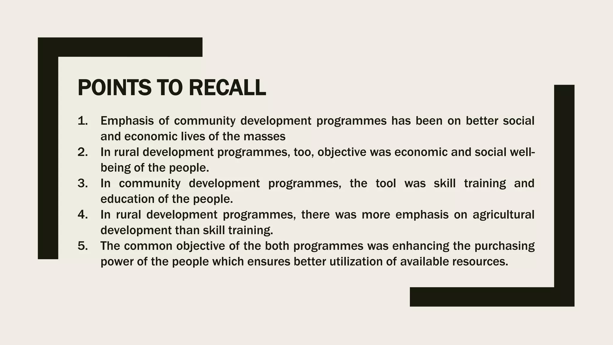 POINTS TO RECALL
1. Emphasis of community development programmes has been on better social
and economic lives of the masses
2. In rural development programmes, too, objective was economic and social well-
being of the people.
3. In community development programmes, the tool was skill training and
education of the people.
4. In rural development programmes, there was more emphasis on agricultural
development than skill training.
5. The common objective of the both programmes was enhancing the purchasing
power of the people which ensures better utilization of available resources.
 