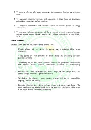3. To promote effective solid waste management through proper dumping and sorting of
waste.
4. To encourage industries, companies and universities to divest from fuel investments
or to at least reduce their carbon emissions.
5. To empower communities and individual action on matters related to energy
conservation.
6. To encourage industries, companies and the government to invest in renewable energy
sources with the aim of Liberia reducing it’s reliance on fossil fuel at least 30% by
2030.
CORE BELIEFS
Liberian Youth Initiative on Climate change believes that:
 Climate change will be slowed by people and organization taking action
collectively.
 Young people are most impacted by climate change and are among our most
powerful advocate.
 Transitioning to just low-carbon economy demands the generational characteristics
that millennial posses: optimistic, collaborative, education and technologically
savvy.
 Educators are critical messengers of climate change and that energy literacy and
climate change education is part of the solution.
 We believe that dramatic change requires personal and societal responsibility,
empathy, courage and tenacity.
 Educating other is a key solution to climate change as it builds climate literacy. The
more people that are knowledgeable about the issue and comfortable talking about
it, the bigger impact we can have as a society.
 