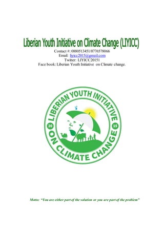 Contact #: 0880513451/0776578066
Email: liyicc2015@gmail.com
Twitter: LIYICC20151
Face book: Liberian Youth Initiative on Climate change.
Motto: “You are either part of the solution or you are part of the problem”
 