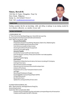 Simon, Rowell B.
1686 Mais St. Napico, Manggahan, Pasig City
Metro Manila, Philippines
Mobile No.: 09274396057/7918117
Email Add: rowellsimon@rocketmail.com
Seeking a position that fits my knowledge, skills and willing to undergo in any training needed for
me to function efficiently as a member of your staff.
I-FOODSGROUP,INC.
2nd
floorCityCenterBuildingOrtigasave.Greenhills SanJuanCity
AccountingAssistant/CostControl/CreditandCollection
July7, 2013 to January31, 2016
Accounts Receivables
Preparationof CommissaryBilling/Royalties/Adminfee /Marketingfee
Encode the AR/BillingandcollectiontoSAP
From DeliveryreceiptstoSalesInvoice
Checkingthe GiftCertificate forpayment
Accountsreceivablesaging
Accounts Payable
Encode the Invoice toSAPand make Voucher
Entry the Rental / utilities/Pettycashandother nontrade payables
Prepares2307
AccountsPayablesAging
Cost Control
Preparationof MonthlyCostof salesof all storesincludingJV’sCompany
Costingof newmenu
Reconciliationof Store manager
Physical countof inventoryeverymonthendperitem
Analysisof Purchases
Preparationof Inor Out TransactionStore to store
Spoilages
Recordingof EmployeesCharges
Knowledgeable inaccountingsoftware SAPB1
Fillingof Documents
Benchmarkof item
Update the costingmonthlyof menuitem
FILIPINOFOODFAVORITES,INC.
69a C. RaymundoAve.BarangayRosarioPasigCity
AccountingAssistant
September2011 to September2012
PreparesAccountPayable Voucherandmakescorrespondingentryof transaction
PreparesandEncodesthe EWT of Rentals
OBJECTIVES
WORK EXPERIENCE
 