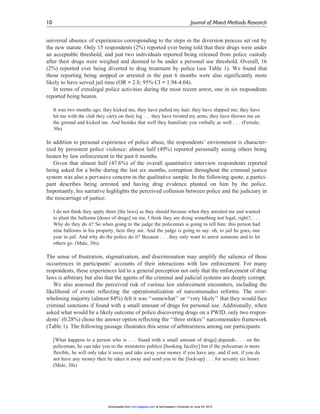 universal absence of experiences corresponding to the steps in the diversion process set out by
the new statute. Only 15 respondents (2%) reported ever being told that their drugs were under
an acceptable threshold, and just two individuals reported being released from police custody
after their drugs were weighed and deemed to be under a personal use threshold. Overall, 16
(2%) reported ever being diverted to drug treatment by police (see Table 1). We found that
those reporting being stopped or arrested in the past 6 months were also significantly more
likely to have served jail time (OR = 2.8; 95% CI = 1.94-4.04).
In terms of extralegal police activities during the most recent arrest, one in six respondents
reported being beaten.
It was two months ago, they kicked me, they have pulled my hair, they have slapped me; they have
hit me with the club they carry on their leg . . . they have twisted my arms, they have thrown me on
the ground and kicked me. And besides that well they humiliate you verbally as well . . . (Female,
30s)
In addition to personal experience of police abuse, the respondents’ environment is character-
ized by persistent police violence: almost half (49%) reported personally seeing others being
beaten by law enforcement in the past 6 months.
Given that almost half (47.6%) of the overall quantitative interview respondents reported
being asked for a bribe during the last six months, corruption throughout the criminal justice
system was also a pervasive concern in the qualitative sample. In the following quote, a partici-
pant describes being arrested and having drug evidence planted on him by the police.
Importantly, his narrative highlights the perceived collusion between police and the judiciary in
the miscarriage of justice:
I do not think they apply them [the laws] as they should because when they arrested me and wanted
to plant the balloons [doses of drugs] on me, I think they are doing something not legal, right?; . . .
Why do they do it? So when going to the judge the policeman is going to tell him: this person had
nine balloons in his property, here they are. And the judge is going to say: oh, to jail he goes, one
year in jail. And why do the police do it? Because . . . they only want to arrest someone and to let
others go. (Male, 30s)
The sense of frustration, stigmatization, and discrimination may amplify the salience of these
occurrences in participants’ accounts of their interactions with law enforcement. For many
respondents, these experiences led to a general perception not only that the enforcement of drug
laws is arbitrary but also that the agents of the criminal and judicial systems are deeply corrupt.
We also assessed the perceived risk of various law enforcement encounters, including the
likelihood of events reflecting the operationalization of narcomenudeo reforms. The over-
whelming majority (almost 84%) felt it was ‘‘somewhat’’ or ‘‘very likely’’ that they would face
criminal sanctions if found with a small amount of drugs for personal use. Additionally, when
asked what would be a likely outcome of police discovering drugs on a PWID, only two respon-
dents’ (0.28%) chose the answer option reflecting the ‘‘three strikes’’ narcomenudeo framework
(Table 1). The following passage illustrates this sense of arbitrariness among our participants:
[What happens to a person who is . . . found with a small amount of drugs] depends . . . on the
policeman, he can take you to the ministerio publico [booking facility] but if the policeman is more
flexible, he will only take it away and take away your money if you have any, and if not, if you do
not have any money then he takes it away and send you to the [lock-up] . . . for seventy six hours.
(Male, 30s)
10 Journal of Mixed Methods Research
at Northeastern University on June 29, 2015mmr.sagepub.comDownloaded from
 