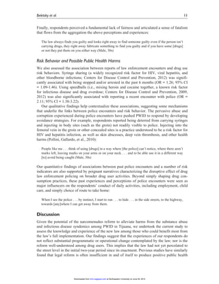 Finally, respondents perceived a fundamental lack of fairness and articulated a sense of fatalism
that flows from the aggregation the above perceptions and experiences:
The law always finds you guilty and looks right away to find someone guilty even if the person isn’t
carrying drugs, they right away fabricate something to find you guilty and if you have some [drugs]
or not they put them on you either way (Male, 30s)
Risk Behavior and Possible Public Health Harms
We also assessed the association between reports of law enforcement encounters and drug use
risk behaviors. Syringe sharing (a widely recognized risk factor for HIV, viral hepatitis, and
other bloodborne infections; Centers for Disease Control and Prevention, 2012) was signifi-
cantly associated with being stopped and/or arrested in the past 6 months (OR = 1.26; 95% CI
= 1.09-1.46). Using speedballs (i.e., mixing heroin and cocaine together, a known risk factor
for infectious disease and drug overdose; Centers for Disease Control and Prevention, 2009,
2012) was also significantly associated with reporting a recent encounter with police (OR =
2.11; 95% CI = 1.38-3.22).
Our qualitative findings help contextualize these associations, suggesting some mechanisms
that underlie the links between police encounters and risk behavior. The pervasive abuse and
corruption experienced during police encounters have pushed PWID to respond by developing
avoidance strategies. For example, respondents reported being deterred from carrying syringes
and injecting in body sites (such as the groin) not readily visible to police. Injecting into the
femoral vein in the groin or other concealed sites is a practice understood to be a risk factor for
HIV and hepatitis infection, as well as skin abscesses, deep vein thrombosis, and other health
harms (Pollini, Gallardo, et al., 2010):
People like me . . . think of using [drugs] in a way where [the police] can’t notice, where there aren’t
marks left, leaving marks on your arms or on your neck . . . and to be able use it in a different way
[to] avoid being caught (Male, 30s)
Our quantitative findings of associations between past police encounters and a number of risk
indicators are also supported by poignant narratives characterizing the disruptive effect of drug
law enforcement policing on broader drug user activities. Beyond simply shaping drug con-
sumption practices, these past experiences and perceptions of police encounters were seen as
major influencers on the respondents’ conduct of daily activities, including employment, child
care, and simply choice of route to take home:
When I see the police . . . by instinct, I start to run . . . to hide . . . in the side streets, to the highway,
towards [any]where I can get away from them.
Discussion
Given the potential of the narcomenudeo reform to alleviate harms from the substance abuse
and infectious disease syndemics among PWID in Tijuana, we undertook the current study to
assess the knowledge and experience of the new law among those who could benefit most from
the law’s full implementation. Our findings suggest that the experiences of our respondents do
not reflect substantial programmatic or operational change contemplated by the law; nor is the
reform well-understood among drug users. This implies that the law had not yet percolated to
the street level in the initial two-year period since its enactment. Previous studies have similarly
found that legal reform is often insufficient in and of itself to produce positive public health
Beletsky et al. 11
at Northeastern University on June 29, 2015mmr.sagepub.comDownloaded from
 