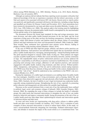 effects among PWID (Beletsky et al., 2005; Beletsky, Thomas, et al., 2012; Burris, Beletsky,
Burleson, Case, & Lazzarini, 2007).
Although our analyses did not indicate that those reporting recent encounters with police had
improved knowledge of the law or experiences consistent with the reform’s provisions, we did
find such reports to be associated with known HIV risk factors. Recent arrest or stop by police
was positively and significantly associated with known risk behaviors, including syringe sharing
and speedball use (Centers for Disease Control and Prevention, 2012). Such associations have
been extensively documented by our team and others across the globe (Beletsky, Lozada, et al.,
2013; Case, 1998; Pollini et al., 2008). This analysis adds to the existing canon by highlighting
the discrepancy between the potential public health benefit contemplated by the narcomenudeo
reform and the reality of its implementation.
The dissonance between the formal legal standards for drug and syringe possession, treat-
ment diversion, and other public health–oriented provisions on the one hand, and the lived
experience of drug users on the other can have far-reaching consequences. Among Mexicans in
general, widely held distrust of police and fatalism about the chronic failure of overarching
political and legal institutions have been well documented (Carbonell, 2004; Fondevila, 2008).
Most recently, these sentiments have galvanized mass protests across Mexico, leading to
pledges of further wide-reaching reforms (Martı´nez Ahrens, 2014).
In the case of PWID and other high-risk groups, arbitrary and abusive police practices are
especially deleterious. Such practices can send behavioral signals that are inconsistent with the
policy’s public health objectives, messaging, and programming—instead facilitating health risks
like groin injection designed to conceal visible marks of drug use. These patterns can trigger
cascades of public health harms to PWID, their social and family networks, and the community
at large. The unpredictable nature of police enforcement practices can severely undercut the
drug users’ actual ability or self-efficacy to practice in protective health behaviors. This includes
procuring (and carrying) clean syringes, adherence to safe injection practices, and consistent
engagement with public health, medical, drug treatment, and other services. Without predict-
ability, transparency, and legitimacy of the law and its enforcement, natural coping responses
steer PWID away from these key elements of drug user health. In this context, fundamental ele-
ments of the ‘‘rule of law’’ should be understood as key contributors to the PWID’s risk envi-
ronment (Rhodes et al., 2005).
Raising the importance of a stable legal environment as an enabling factor for public health
has clear analogues. Instability in one’s living environment, such as housing, family life, and
security have been observed to aggravate risk and adversely affect health outcomes (Rhodes &
Simic, 2005). Similarly, the lack of stability in one’s legal environment may undermine health,
especially among marginalized groups. Strengthening the rule of law, especially by promoting
police education and management can help anchor this unstable legal landscape.
Discourse on the societal detriment from a weak rule of law has traditionally been confined
to political, legal, social, and economic critiques (Carbonell, 2004; Gonza´lez Oropeza, 2005;
Kossick, 2004). By expanding the scope of these critiques to include the health of vulnerable
groups, this study posits that structural interventions to strengthen the rule of law can enable
protective behaviors and improve community health. Seeing the promotion of the rule of law as
a public health good may help shape future epidemiological research and intervention agenda
in infectious disease and other areas.
As more and more locales are experimenting with drug policy reforms to address public
health and other social needs (Castaldi, & Llambias, 2013; Grillo, 2011), evaluation of early
examples of these structural interventions is critical to inform future efforts. In this study, we
used a mixed-methods framework integrating law knowledge, firsthand enforcement experi-
ence, and attitudes to measure the impact of the recent reform as it is transformed from ‘‘law
12 Journal of Mixed Methods Research
at Northeastern University on June 29, 2015mmr.sagepub.comDownloaded from
 