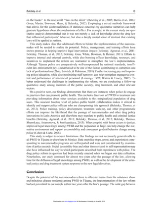 on the books’’ to the real-world ‘‘law on the street’’ (Beletsky et al., 2005; Burris et al., 2004;
Green, Martin, Bowman, Mann, & Beletsky, 2012). Employing a mixed methods framework
that allows for the contextualization of statistical outcomes by qualitative narratives can help
generate hypotheses about the mechanisms of effect. For example, in the current study our qua-
litative analysis demonstrated that it was not merely a lack of knowledge about the drug law
that influenced participants’ behavior, but also a deeply rooted sense of mistrust that existing
laws will be applied as written.
This study makes clear that additional efforts to bolster the implementation of the narcome-
nudeo will be needed to realize its potential. Policy, management, and training efforts have
shown promise in helping improve legal intervention impact (Beletsky, Agrawal, et al., 2011;
Beletsky, Thomas, et al., 2012; Beletsky, Grau, White, Bowman, & Heimer, 2011). Efforts to
improve internal and external controls, while also boosting officer knowledge, resources, and
incentives to implement the reform are warranted to strengthen the law’s implementation.
Although Tijuana police are comparatively well-compensated by national standards, insuffi-
cient law enforcement pay is understood to be one of the factors contributing to corruption and
lack of professionalism (Zhao, Lovrich, & Robinson, 2001). Further increasing pay and improv-
ing police education, while also minimizing staff turnover, can help strengthen managerial con-
trol and performance of street-level personnel (Lennings, 1997; Waters & Ussery, 2007). To
better understand the challenges in implementing the reform, we are conducting a follow-up
qualitative study among members of the public security, drug treatment, and other relevant
sectors.
On a positive note, our findings demonstrate that there are instances when police do engage
in practices that can promote public health. This includes diversion of PWID to treatment and
providing information about other services available to this marginalized population of drug
users. This nescient baseline level of police–public health collaboration makes it critical to
identify and support police officers who are championing this approach (Beletsky, Thomas, et
al., 2012). Police training, policy development, treatment scale-up, and other programmatic
efforts can improve the likelihood that the passage of narcomenudeo and other drug policy
innovations in Latin America and elsewhere may translate to public health and criminal justice
benefits (Beletsky, Agrawal, et al., 2011; Beletsky, Thomas, et al., 2012; Beletsky, Thomas,
Shumskaya, Artamonova, & Smelyanskaya, 2013). When coupled with better access to justice,
improved legal knowledge among PWID and the population at large can help change the nor-
mative environment and support accountability and consequent gradual behavior change among
police (Cohen & Csete, 2006).
This study is subject to several limitations. Our findings are not necessarily generalizable to
all PWID in Tijuana or elsewhere in Mexico. Data on police stops, arrest, and experiences corre-
sponding to narcomenudeo programs are self-reported and were not corroborated by examina-
tion of police records. Social desirability bias and other biases related to self-representation may
also have influenced the way in which participants described their experiences with police. The
drug policy reform in question had been recently enacted when we began our data collection.
Nonetheless, our study continued for almost two years after the passage of the law, allowing
time for the diffusion of legal knowledge among PWID, as well as the development of the crim-
inal justice and drug treatment system response to the new legal directives.
Conclusion
Despite the potential of the narcomenudeo reform to alleviate harms from the substance abuse
and infectious disease syndemic among PWID in Tijuana, the implementation of the law reform
had not percolated to our sample within two years after the law’s passage. The wide gap between
Beletsky et al. 13
at Northeastern University on June 29, 2015mmr.sagepub.comDownloaded from
 