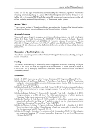 formal law and the legal environment as experienced by this vulnerable population parallels the
mounting criticism of policing in Mexico. Efforts to utilize policy interventions designed to cur-
tail the risk environment of PWID and other vulnerable groups must concurrently support the rule
of law, including accountability and integrity of the criminal justice system.
Authors’ Note
Views expressed are those of the authors and do not necessarily reflect the views of the National Institutes
on Drug Abuse, Fogarty International Center, or the National Institutes of Health.
Acknowledgments
We gratefully acknowledge the courageous contributions of study participants and staff, including the
Mexico–U.S. Border Health Commission, Pro-COMUSIDA A.C., Prevencasa A.C., Salud y Desarollo
Comunitario de Ciudad Jua´rez A.C. (SADEC) and Federacio´n Me´xicana de Asociaciones Privadas
(FEMAP), El Collegio de la Frontera Norte (COLEF) and University of California, San Diego (UCSD) for
assistance with data collection, as well as the Instituto de Servicios de Salud de Estado de Baja California
(ISESALUD).
Declaration of Conflicting Interests
The author(s) declared no potential conflicts of interest with respect to the research, authorship, and/or pub-
lication of this article.
Funding
The author(s) disclosed receipt of the following financial support for the research, authorship, and/or pub-
lication of this article: The study was supported by National Institutes of Health grants R37DA019829,
K01DA031031 and by the Fogarty International Center of the National Institutes of Health under Award
Number D43TW008633.
References
Beittel, J. S. (2009). Mexico’s drug-related violence. Washington, DC: Congressional Research Service.
Beletsky, L., Agrawal, A., Moreau, B., Kumar, P., Weiss-Laxer, N., & Heimer, R. (2011). Police training
to align law enforcement and HIV prevention: Preliminary evidence from the field. American Journal
of Public Health, 101, 2012-2015.
Beletsky, L., Grau, L. E., White, E., Bowman, S., & Heimer, R. (2011). Content, correlates and predictors
of police training initiatives by syringe exchange programs. Drug and Alcohol Dependence, 19,
145-149.
Beletsky, L., Lozada, R., Gaines, T., Abramovitz, D., Staines, H., Vera, A., & . . .Strathdee, S. A. (2013).
Syringe confiscation as an HIV risk factor: The public health implications of arbitrary policing in
Tijuana and Ciudad Juarez, Mexico. Journal of Urban Health, 90, 284-298.
Beletsky, L., Macalino, G. E., & Burris, S. (2005). Attitudes of police officers towards syringe access,
occupational needle-sticks, and drug use: A qualitative study of one city police department in the
United States. International Journal of Drug Policy, 16, 267-274.
Beletsky, L., Martinez, G., Gaines, T., Nguyen, L., Lozada, R., Rangel, G., & . . .Strathdee, S. A. (2012).
Mexico’s northern border conflict: Collateral damage to health and human rights of vulnerable groups.
Pan American Journal of Public Health, 31, 403-410.
Beletsky, L., Thomas, R., Shumskaya, N., Artamonova, I., & Smelyanskaya, M. (2013). Police education
as a component of a national HIV response: Lessons from Kyrgyzstan. Drug and Alcohol Dependence,
132(Suppl. 1), S48-S52.
14 Journal of Mixed Methods Research
at Northeastern University on June 29, 2015mmr.sagepub.comDownloaded from
 