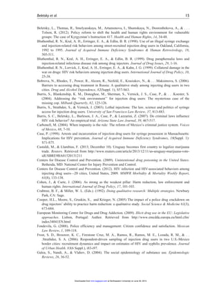 Beletsky, L., Thomas, R., Smelyanskaya, M., Artamonova, I., Shumskaya, N., Dooronbekova, A., & . . .
Tolson, R. (2012). Policy reform to shift the health and human rights environment for vulnerable
groups: The case of Kyrgyzstan’s Instruction 417. Health and Human Rights, 14, 34-48.
Bluthenthal, R. N., Kral, A. H., Erringer, E. A., & Edlin, B. R. (1998). Use of an illegal syringe exchange
and injection-related risk behaviors among street-recruited injection drug users in Oakland, California,
1992 to 1995. Journal of Acquired Immune Deficiency Syndromes & Human Retrovirology, 18,
505-511.
Bluthenthal, R. N., Kral, A. H., Erringer, E. A., & Edlin, B. R. (1999). Drug paraphernalia laws and
injection-related infectious disease risk among drug injectors. Journal of Drug Issues, 29, 1-16.
Bluthenthal, R. N., Lorvick, J., Kral, A. H., Erringer, E. A., & Kahn, J. G. (1999). Collateral damage in the
war on drugs: HIV risk behaviors among injection drug users. International Journal of Drug Policy, 10,
25-38.
Bobrova, N., Rhodes, T., Power, R., Alcorn, R., Neifeld, E., Krasiukov, N., & . . .Maksimova, S. (2006).
Barriers to accessing drug treatment in Russia: A qualitative study among injecting drug users in two
cities. Drug and Alcohol Dependence, 82(Suppl. 1), S57-S63.
Burris, S., Blankenship, K. M., Donoghoe, M., Sherman, S., Vernick, J. S., Case, P., & . . .Koester, S.
(2004). Addressing the ‘‘risk environment’’ for injection drug users: The mysterious case of the
missing cop. Milbank Quarterly, 82, 125-126.
Burris, S., Strathdee, S., & Vernick, J. (2003). Lethal injections: The law, science and politics of syringe
access for injection drug users. University of San Francisco Law Review, 37, 813-883.
Burris, S. C., Beletsky, L., Burleson, J. A., Case, P., & Lazzarini, Z. (2007). Do criminal laws influence
HIV risk behavior? An empirical trial. Arizona State Law Journal, 39, 467-517.
Carbonell, M. (2004). When impunity is the rule: The reform of Mexico’s criminal justice system. Voices
of Mexico, 68, 7-10.
Case, P. (1998). Arrests and incarceration of injection drug users for syringe possession in Massachusetts:
Implications for HIV prevention. Journal of Acquired Immune Deficiency Syndromes, 18(Suppl. 1):
S71-S75.
Castaldi, M., & Llambias, F. (2013, December 10). Uruguay becomes first country to legalize marijuana
trade. Reuters. Retrieved from http://www.reuters.com/article/2013/12/11/us-uruguay-marijuana-vote-
idUSBRE9BA01520131211
Centers for Disease Control and Prevention. (2009). Unintentional drug poisoning in the United States.
Bethesda, MD: National Center for Injury Prevention and Control.
Centers for Disease Control and Prevention. (2012). HIV infection and HIV-associated behaviors among
injecting drug users—20 cities, United States, 2009. MMWR Morbidity & Mortality Weekly Report,
61(8), 133-138.
Cohen, J., & Csete, J. (2006). As strong as the weakest pillar: Harm reduction, law enforcement and
human rights. International Journal of Drug Policy, 17, 101-103.
Crabtree, B. F., & Miller, W. L. (Eds.). (1992). Doing qualitative research: Multiple strategies. Newbury
Park, CA: Sage.
Cooper, H.L., Moore, S., Gruskin, S., and Krieger, N. (2005) The impact of a police drug crackdown on
drug injectors’ ability to practice harm reduction: a qualitative study. Social Science & Medicine 61(3),
673-684.
European Monitoring Centre for Drugs and Drug Addiction. (2009). Illicit drug use in the EU: Legislative
approaches. Lisbon, Portugal: Author. Retrieved from http://www.emcdda.europa.eu/html.cfm/
index34041EN.html
Fondevila, G. (2008). Police efficiency and management: Citizen confidence and satisfaction. Mexican
Law Review, 1, 109-118.
Frost, S. D., Brouwer, K. C., Firestone Cruz, M. A., Ramos, R., Ramos, M. E., Lozada, R. M., & . .
.Strathdee, S. A. (2006). Respondent-driven sampling of injection drug users in two U.S.-Mexico
border cities: recruitment dynamics and impact on estimates of HIV and syphilis prevalence. Journal
of Urban Health. 83(6 Suppl.), i83-i97.
Galea, S., Nandi, A., & Vlahov, D. (2004). The social epidemiology of substance use. Epidemiologic
Reviews, 26, 36-52.
Beletsky et al. 15
at Northeastern University on June 29, 2015mmr.sagepub.comDownloaded from
 