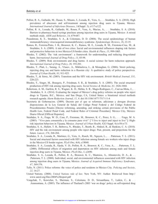 Pollini, R. A., Gallardo, M., Hasan, S., Minuto, J., Lozada, R., Vera, A., . . .Strathdee, S. A. (2010). High
prevalence of abscesses and self-treatment among injection drug users in Tijuana, Mexico.
International Journal of Infectious Diseases, 14(Suppl. 3), e117-e122.
Pollini, R. A., Lozada, R., Gallardo, M., Rosen, P., Vera, A., Macias, A., . . .Strathdee, S. A. (2010).
Barriers to pharmacy-based syringe purchase among injection drug users in Tijuana, Mexico: A mixed
methods study. AIDS and Behavior, 14, 679-687.
Poundstone, K. E., Strathdee, S. A., & Celentano, D. D. (2004). The social epidemiology of human
immunodeficiency virus/acquired immunodeficiency syndrome. Epidemiologic Reviews, 26, 22-35.
Ramos, R., Ferreira-Pinto, J. B., Brouwer, K. C., Ramos, M. E., Lozada, R. M., Firestone-Cruz, M., &
Strathdee, S. A. (2009). A tale of two cities: Social and environmental influences shaping risk factors
and protective behaviors in two Mexico-US border cities. Health & Place, 15, 999-1005.
Rhodes, T. (2002). The ‘risk environment’: a framework for understanding and reducing drug-related
harm. International Journal of Drug Policy, 13, 85-94.
Rhodes, T. (2009). Risk environments and drug harms: A social science for harm reduction approach.
International Journal of Drug Policy, 20, 193-201.
Rhodes, T., Platt, L., Sarang, A., Vlasov, A., Mikhailova, L., & Monaghan, G. (2006). Street policing,
injecting drug use and harm reduction in a Russian city: A qualitative study of police perspectives.
Journal of Urban Health, 83, 911-925.
Rhodes, T., & Simic, M. (2005). Transition and the HIV risk environment. British Medical Journal, 331,
220-223.
Rhodes, T., Singer, M., Bourgois, P., Friedman, S. R., & Strathdee, S. A. (2005). The social structural
production of HIV risk among injecting drug users. Social Science & Medicine, 61, 1026-1044.
Robertson, A. M., Garfein, R. S., Wagner, K. D., Mehta, S. R., Magis-Rodriguez, C., Cuevas-Mota, J., . .
.Strathdee, S. A. (2014). Evaluating the impact of Mexico’s drug policy reforms on people who inject
drugs in Tijuana, B.C., Mexico, and San Diego, CA, United States: a binational mixed methods
research agenda. Harm Reduction Journal, 11, 4. doi:10.1186/1477-7517-11-4
Secretaria de Gobernacion. (2009). Decreto por el que se reforman, adicionan y derogan diversas
disposiciones de la Ley General de Salud, del Co´digo Penal Federal y del Co´digo Federal de
Procedimientos Penales [Decree reforming, amending, and striking certain provisions of the Public
Health Law, Federal Penal Code, and Federal Rules of Criminal Procedure]. Mexico City, Mexico:
Diario Oficial [Official Reporter].
Strathdee, S. A., Fraga, W. D., Case, P., Firestone, M., Brouwer, K. C., Perez, S. G., . . . Fraga, M. A.
(2005). ‘‘Vivo para consumirla y la consumo para vivir’’ [‘‘I live to inject and inject to live’’]: High-
risk injection behaviors in Tijuana, Mexico. Journal of Urban Health, 82(3 Suppl. 4):iv58-iv73.
Strathdee, S. A., Hallett, T. B., Bobrova, N., Rhodes, T., Booth, R., Abdool, R., & Hankins, C. A. (2010).
HIV and the risk environment among people who inject drugs: Past, present, and projections for the
future. Lancet, 376, 268-284.
Strathdee, S. A., Lozada, R., Martinez, G., Vera, A., Rusch, M., Nguyen, L., . . .Patterson, T. L. (2011).
Social and structural factors associated with HIV infection among female sex workers who inject drugs
in the Mexico-US border region. PLoS One, 6(4), e19048.
Strathdee, S. A., Lozada, R., Ojeda, V. D., Pollini, R. A., Brouwer, K. C., Vera, A., . . .Patterson, T. L.
(2008). Differential effects of migration and deportation on HIV infection among male and female
injection drug users in Tijuana, Mexico. PLoS One, 3, e2690.
Strathdee, S. A., Lozada, R., Pollini, R. A., Brouwer, K. C., Mantsios, A., Abramovitz, D. A., & . .
.Patterson, T. L. (2008). Individual, social, and environmental influences associated with HIV infection
among injection drug users in Tijuana, Mexico. Journal of Acquired Immune Deficiency Syndromes,
47, 369-376.
Tello, N. (2011). Police reforms: the voice of police and residents in Mexico City. Policing and Society,
22, 14-27.
United Nations. (2004). United Nations rule of law. New York, NY: Author. Retrieved from http://
www.unrol.org/files/2004%20report.pdf
Vongchak, T., Kawichai, S., Sherman, S., Celentano, D. D., Sirisanthana, T., Latkin, C., & . .
.Aramrattana, A. (2005). The influence of Thailand’s 2003 ‘war on drugs’ policy on self-reported drug
Beletsky et al. 17
at Northeastern University on June 29, 2015mmr.sagepub.comDownloaded from
 