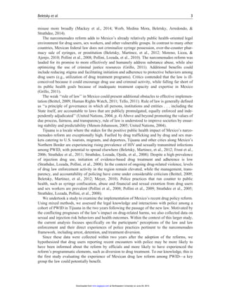 misuse more broadly (Mackey et al., 2014; Werb, Medina Mora, Beletsky, Arredondo, &
Strathdee, 2014).
The narcomenudeo reform adds to Mexico’s already relatively public health–oriented legal
environment for drug users, sex workers, and other vulnerable groups. In contrast to many other
countries, Mexican federal law does not criminalize syringe possession, over-the-counter phar-
macy sale of syringes, or prostitution (Beletsky, Martinez, et al., 2012; Moreno, Licea, &
Ajenjo, 2010; Pollini et al., 2008; Pollini, Lozada, et al., 2010). The narcomenudeo reform was
lauded for its promise to more effectively and humanely address substance abuse, while also
optimizing the use of criminal justice resources (Grillo, 2011). Additional benefits could
include reducing stigma and facilitating initiation and adherence to protective behaviors among
drug users (e.g., utilization of drug treatment programs). Critics contended that the law is ill-
conceived because it could encourage drug use and criminal activity, while falling far short of
its public health goals because of inadequate treatment capacity and expertise in Mexico
(Grillo, 2011).
The weak ‘‘rule of law’’ in Mexico could present additional obstacles to effective implemen-
tation (Beittel, 2009; Human Rights Watch, 2011; Tello, 2011). Rule of law is generally defined
as ‘‘a principle of governance in which all persons, institutions and entities . . . including the
State itself, are accountable to laws that are publicly promulgated, equally enforced and inde-
pendently adjudicated’’ (United Nations, 2004, p. 4) Above and beyond promoting the values of
due process, fairness, and transparency, rule of law is understood to improve societies by ensur-
ing stability and predictability (Menon-Johansson, 2005; United Nations, 2004).
Tijuana is a locale where the stakes for the positive public health impact of Mexico’s narco-
menudeo reform are exceptionally high. Fuelled by drug trafficking and by drug and sex mar-
kets catering to U.S. tourists, migrants, and deportees, Tijuana and other cities along Mexico’s
Northern Border are experiencing rising prevalence of HIV and sexually transmitted infections
among PWID, with potential to spread elsewhere (Beletsky, Martinez, et al., 2012; Frost et al.,
2006; Strathdee et al., 2011; Strathdee, Lozada, Ojeda, et al., 2008). Despite a high prevalence
of injection drug use, initiation of evidence-based drug treatment and adherence is low
(Strathdee, Lozada, Pollini, et al., 2008). In the context of ongoing drug-related violence, levels
of drug law enforcement activity in the region remain elevated, while the management, trans-
parency, and accountability of policing have come under considerable criticism (Beittel, 2009;
Beletsky, Martinez, et al., 2012; Meyer, 2010). Police practices that run counter to public
health, such as syringe confiscation, abuse and financial and sexual extortion from drug users
and sex workers are prevalent (Pollini et al., 2008; Pollini et al., 2009; Strathdee et al., 2005;
Strathdee, Lozada, Pollini, et al., 2008).
We undertook a study to examine the implementation of Mexico’s recent drug policy reform.
Using mixed methods, we assessed the legal knowledge and interactions with police among a
cohort of PWID in Tijuana in the two years following the passage of the new law. Motivated by
the conflicting prognoses of the law’s impact on drug-related harms, we also collected data on
sexual and injection risk behaviors and health outcomes. Within the context of this larger study,
the current analysis focuses specifically on the participants’ perceptions of the law and law
enforcement and their direct experiences of police practices pertinent to the narcomenudeo
framework, including arrest, detention, and treatment diversion.
Since these data were collected within two years after the adoption of the reforms, we
hypothesized that drug users reporting recent encounters with police may be more likely to
have been informed about the reform by officials and more likely to have experienced the
reform’s programmatic elements, such as diversion to drug treatment. To our knowledge, this is
the first study evaluating the experience of Mexican drug law reform among PWID—a key
group the law could potentially benefit.
Beletsky et al. 3
at Northeastern University on June 29, 2015mmr.sagepub.comDownloaded from
 