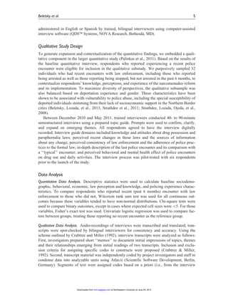 administered in English or Spanish by trained, bilingual interviewers using computer-assisted
interview software (QDSä Systems, NOVA Research, Bethesda, MD).
Qualitative Study Design
To generate expansion and contextualization of the quantitative findings, we embedded a quali-
tative component in the larger quantitative study (Palinkas et al., 2011). Based on the results of
the baseline quantitative interview, respondents who reported experiencing a recent police
encounter were eligible for inclusion in the qualitative substudy. We purposively sampled 32
individuals who had recent encounters with law enforcement, including those who reported
being arrested as well as those reporting being stopped, but not arrested in the past 6 months, to
contextualize respondents’ knowledge, perceptions, and experience of the narcomenudeo reform
and its implementation. To maximize diversity of perspectives, the qualitative subsample was
also balanced based on deportation experience and gender. These characteristics have been
shown to be associated with vulnerability to police abuse, including the special susceptibility of
deported individuals stemming from their lack of socioeconomic support in the Northern Border
cities (Beletsky, Lozada, et al., 2013; Strathdee et al., 2011; Strathdee, Lozada, Ojeda, et al.,
2008).
Between December 2010 and May 2011, trained interviewers conducted 40- to 90-minute
semistructured interviews using a prepared topic guide. Prompts were used to confirm, clarify,
and expand on emerging themes. All respondents agreed to have the interview digitally
recorded. Interview guide domains included knowledge and attitudes about drug possession and
paraphernalia laws; perceived recent changes in those laws and the sources of information
about any change; perceived consistency of law enforcement and the adherence of police prac-
tices to the formal law; in-depth description of the last police encounter and its comparison with
a ‘‘typical’’ encounter; and perceived behavioral and mental health effect of police encounters
on drug use and daily activities. The interview process was pilot-tested with six respondents
prior to the launch of the study.
Data Analysis
Quantitative Data Analysis. Descriptive statistics were used to calculate baseline sociodemo-
graphic, behavioral, economic, law perception and knowledge, and policing experience charac-
teristics. To compare respondents who reported recent (past 6 months) encounter with law
enforcement to those who did not, Wilcoxon rank sum test was used for all continuous out-
comes because these variables tended to have non-normal distributions. Chi-square tests were
used to compare binary outcomes, except in cases where expected cell sizes were 5. For those
variables, Fisher’s exact test was used. Univariate logistic regression was used to compare fac-
tors between groups, treating those reporting no recent encounter as the reference group.
Qualitative Data Analysis. Audio-recordings of interviews were transcribed and translated; tran-
scripts were spot-checked by bilingual interviewers for consistency and accuracy. Using the
scheme outlined by Crabtree and Miller (1992), interview transcripts were analyzed as follows:
First, investigators prepared short ‘‘memos’’ to document initial impressions of topics, themes
and their relationships emerging from initial readings of two transcripts. Inclusion and exclu-
sion criteria for assigning specific codes to constructs were proposed (Crabtree & Miller,
1992). Second, transcript material was independently coded by project investigators and staff to
condense data into analyzable units using Atlas.ti (Scientific Software Development, Berlin,
Germany). Segments of text were assigned codes based on a priori (i.e., from the interview
Beletsky et al. 5
at Northeastern University on June 29, 2015mmr.sagepub.comDownloaded from
 