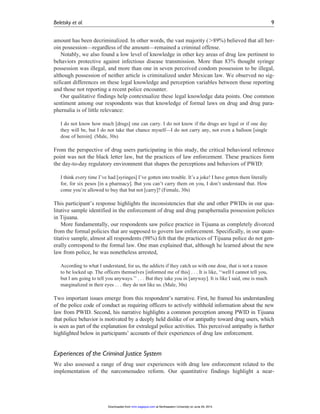 amount has been decriminalized. In other words, the vast majority (.89%) believed that all her-
oin possession—regardless of the amount—remained a criminal offense.
Notably, we also found a low level of knowledge in other key areas of drug law pertinent to
behaviors protective against infectious disease transmission. More than 83% thought syringe
possession was illegal, and more than one in seven perceived condom possession to be illegal,
although possession of neither article is criminalized under Mexican law. We observed no sig-
nificant differences on these legal knowledge and perception variables between those reporting
and those not reporting a recent police encounter.
Our qualitative findings help contextualize these legal knowledge data points. One common
sentiment among our respondents was that knowledge of formal laws on drug and drug para-
phernalia is of little relevance:
I do not know how much [drugs] one can carry. I do not know if the drugs are legal or if one day
they will be, but I do not take that chance myself—I do not carry any, not even a balloon [single
dose of heroin]. (Male, 30s)
From the perspective of drug users participating in this study, the critical behavioral reference
point was not the black letter law, but the practices of law enforcement. These practices form
the day-to-day regulatory environment that shapes the perceptions and behaviors of PWID:
I think every time I’ve had [syringes] I’ve gotten into trouble. It’s a joke! I have gotten them literally
for, for six pesos [in a pharmacy]. But you can’t carry them on you, I don’t understand that. How
come you’re allowed to buy that but not [carry]? (Female, 30s)
This participant’s response highlights the inconsistencies that she and other PWIDs in our qua-
litative sample identified in the enforcement of drug and drug paraphernalia possession policies
in Tijuana.
More fundamentally, our respondents saw police practice in Tijuana as completely divorced
from the formal policies that are supposed to govern law enforcement. Specifically, in our quan-
titative sample, almost all respondents (98%) felt that the practices of Tijuana police do not gen-
erally correspond to the formal law. One man explained that, although he learned about the new
law from police, he was nonetheless arrested,
According to what I understand, for us, the addicts if they catch us with one dose, that is not a reason
to be locked up. The officers themselves [informed me of this] . . . It is like, ‘‘well I cannot tell you,
but I am going to tell you anyways.’’ . . . But they take you in [anyway]. It is like I said, one is much
marginalized in their eyes . . . they do not like us. (Male, 30s)
Two important issues emerge from this respondent’s narrative. First, he framed his understanding
of the police code of conduct as requiring officers to actively withhold information about the new
law from PWID. Second, his narrative highlights a common perception among PWID in Tijuana
that police behavior is motivated by a deeply held dislike of or antipathy toward drug users, which
is seen as part of the explanation for extralegal police activities. This perceived antipathy is further
highlighted below in participants’ accounts of their experiences of drug law enforcement.
Experiences of the Criminal Justice System
We also assessed a range of drug user experiences with drug law enforcement related to the
implementation of the narcomenudeo reform. Our quantitative findings highlight a near-
Beletsky et al. 9
at Northeastern University on June 29, 2015mmr.sagepub.comDownloaded from
 
