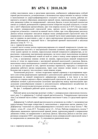 BY 6576 U 2010.10.30
3
стойки хвостовиком лапы и средствами крепления, снабженного деформатором стеблей
сорной растительности, установленным с возможностью переустановки по высоте стойки
и выполненным из упругодеформируемого стального листа в виде полоза, рабочая по-
верхность которого образована движением прямой линии, перпендикулярной к направле-
нию движения стойки, по направляющей - циссоиде Диокла, а полоз несущей плоскостью
связан со стойкой, размещенной в прямоугольном отверстии несущей плоскости, и соеди-
нен с ней Г-образными кронштейнами, при этом ширина полоза на 5-10 % больше шири-
ны захвата универсальной стрельчатой лапы, причем полоз посредством овального
отверстия установлен с охватом на нижней части стойки, при этом образующие циссоиду
Диокла начала координат находятся впереди носка универсальной стрельчатой лапы по
направлению ее движения, причем полоз на нижней части имеет равномерно расположен-
ные по ширине на расстоянии а друг от друга вертикальные продольные клинообразные
ножи, образованные в передней части с заостренной кромкой касательной к циссоиде
Диокла в точке X = Y = a,
где a - параметр циссоиды,
в задней части в конце полоза перпендикулярными его нижней поверхности тупыми зад-
ними кромками высотой a и заостренными нижними лезвиями, проходящими от нижних
точек задних кромок по линиям, параллельным нижней поверхности деформатора, до пе-
ресечения с передними заостренными кромками, где полоз имеет выполненные на равном
расстоянии от клинообразных ножей по всей их длине и между ними прорези величиной
1…2 мм, а заостренные нижние лезвия по линиям, параллельным нижней поверхности
полоза от точек их пересечения с заостренной кромкой касательной к циссоиде Диокла,
выполнены в виде начинающихся с нижней точки волновых неровностей постоянного ша-
га и высоты для каждой из них, причем волновые неровности, чередуясь в поперечном
движению рабочего органа направлении, через одно нижнее лезвие имеют в два раза
большие шаг и высоту, чем соседние с ними нижние лезвия.
Технический результат - полное подрезание корней сорняков и мульчирование верх-
него слоя почвы разрезанными сорняками и дополнительное дробление комков почвы за-
крепленными на нижней поверхности деформатора лезвиями, в том числе и за счет
подпора со стороны верхнего обреза универсальной стрельчатой лапы за счет устранения
забивания почвой и растительными остатками пространства между вертикальными про-
дольными клинообразными ножами и дополнительного вибрационного воздействия но-
жей и частей полоза на растительные остатки и почву.
На фиг. 1 изображен рабочий орган культиватора, вид сбоку; на фиг. 2 - то же, вид
спереди.
Рабочий орган культиватора включает стойку 1, универсальную стрельчатую (пололь-
ную) лапу 2 и деформатор 3 стеблей сорной растительности. Универсальная стрельчатая
лапа 2 на нижней части стойки 1 зафиксирована хвостиком 4 лапы 2 и средствами крепле-
ния 5.
Деформатор 3 стеблей сорной растительности установлен на стойке 1 с возможностью
переустановки благодаря отверстиям 6, выполненным с декретным шагом, равным 4 см.
Деформатор 3 выполнен из упругодеформируемого стального листа в виде полоза 7. Ма-
териал - сталь 45 - сталь 65 Г. Толщина листа 1,5…3,0 мм. Рабочая поверхность полоза 7
образована движением горизонтальной прямой линии, перпендикулярной к направлению
движения стойки, по направлению к циссоиде Диокла. Циссоида Диокла в системе деко-
ративных координат ОХУ, находящихся впереди носка универсальной стрельчатой лапы 2
по направлению ее движения (фиг. 1), описывается уравнением вида:
,
x2
x
y
3
2
−
=
a
(1)
где a - параметр циссоиды.
 