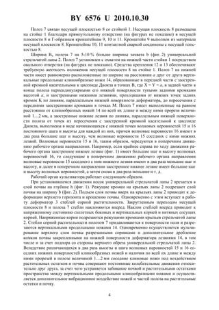 BY 6576 U 2010.10.30
4
Полоз 7 связан несущей плоскостью 8 со стойкой 1. Несущая плоскость 8 размещена
на стойке 1 благодаря прямоугольному отверстию (на фигурах не показано) в несущей
плоскости 8 и Г-образным кронштейнам 9, 10 и 11. Кронштейн 9 выполнен из материала
несущей плоскости 8. Кронштейны 10, 11 контактной сваркой соединены с несущей плос-
костью 8.
Ширина Bп полоза 7 на 5-10 % больше ширины захвата b (фиг. 2) универсальной
стрельчатой лапы 2. Полоз 7 установлен с охватом на нижней части стойки 1 посредством
овального отверстия (на фигурах не показано). Средства крепления 12 и 13 обеспечивают
требуемую жесткость положения несущей плоскости 8 на стойке 1. Полоз 7 на нижней
части имеет равномерно расположенные по ширине на расстоянии a друг от друга верти-
кальные продольные клинообразные ножи 14, образованные в передней части с заострен-
ной кромкой касательными к циссоиде Диокла в точках B, где X = Y = a, в задней части в
конце полоза перпендикулярными его нижней поверхности тупыми задними кромками
высотой a, и заостренными нижними лезвиями, проходящими от нижних точек задних
кромок K по линиям, параллельным нижней поверхности деформатора, до пересечения с
передними заостренными кромками в точках M. Полоз 7 имеет выполненные на равном
расстоянии от клинообразных ножей 14 по всей их длине и между ними прорези величи-
ной 1…2 мм, а заостренные нижние лезвия по линиям, параллельным нижней поверхно-
сти полоза от точек их пересечения с заостренной кромкой касательной к циссоиде
Диокла, выполнены в виде начинающихся с нижней точки волновых неровностей 15 и 16
постоянного шага и высоты для каждой из них, причем волновые неровности 16 имеют в
два раза большие шаг и высоту, чем волновые неровности 15 соседних с ними нижних
лезвий. Волновые неровности 15 и 16, таким образом, чередуются в поперечном движе-
нию рабочего органа направлении. Например, если крайнее справа по ходу движения ра-
бочего органа заостренное нижнее лезвие (фиг. 1) имеет большие шаг и высоту волновых
неровностей 16, то следующие в поперечном движению рабочего органа направлении
волновые неровности 15 соседнего с ним нижнего лезвия имеют в два раза меньшие шаг и
высоту, и далее в поперечном направлении заостренное нижнее лезвие имеет большие шаг
и высоту волновых неровностей, а затем снова в два раза меньшие и т. д.
Рабочий орган культиватора работает следующим образом.
При установившемся движении носок универсальной стрельчатой лапы 2 врезается в
слой почвы на глубине h (фиг. 1). Режущие кромки на крыльях лапы 2 подрезают слой
почвы на ширину b (фиг. 2). Подъем слоя почвы вверх на крыльях лапы 2 приводит к де-
формации верхнего горизонта и крошению почвы. Одновременно с этим вступает в рабо-
ту деформатор 3 стеблей сорной растительности. Закругленным переходом несущей
плоскости 8 и полоза 7 стебли наклоняются вперед. Наклон стеблей вперед приводит к
напряженному состоянию скелетных боковых и вертикальных корней и нитяных сосущих
корней. Напряженные корни подрезаются режущими кромками крыльев стрельчатой лапы
2. Стебли сорной растительности полозом 7 придавливаются к поверхности поля и разре-
заются вертикальными продольными ножами 14. Одновременно осуществляется мульчи-
рование верхнего слоя почвы разрезанными сорняками и дополнительное дробление
комков почвы закрепленными на нижней поверхности деформатора лезвиями 14, в том
числе и за счет подпора со стороны верхнего обреза универсальной стрельчатой лапы 2.
Вследствие различающихся в два раза высоты и шага волновых неровностей 15 и 16 со-
седних нижних поверхностей клинообразных ножей и наличия по всей их длине и между
ними прорезей в полозе величиной 1…2 мм соседние клиновые ножи под воздействием
растительных остатков и почвы совершают постоянные колебательные движения относи-
тельно друг друга, за счет чего устраняется забивание почвой и растительными остатками
пространства между вертикальными продольными клинообразными ножами и осуществ-
ляется дополнительное вибрационное воздействие ножей и частей полоза на растительные
остатки и почву.
 