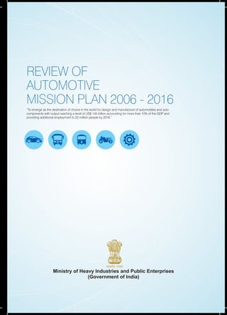 REVIEW OF
AUTOMOTIVE
MISSION PLAN 2006 - 2016
“To emerge as the destination of choice in the world for design and manufacture of automobiles and auto
components with output reaching a level of US$ 145 billion accounting for more than 10% of the GDP and
providing additional employment to 25 million people by 2016.”
Ministry of Heavy Industries and Public Enterprises
(Government of India)
 