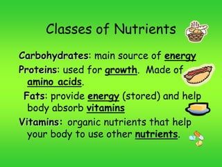 Classes of Nutrients
Carbohydrates: main source of energy
Proteins: used for growth. Made of
amino acids.
Fats: provide energy (stored) and help
body absorb vitamins
Vitamins: organic nutrients that help
your body to use other nutrients.
 
