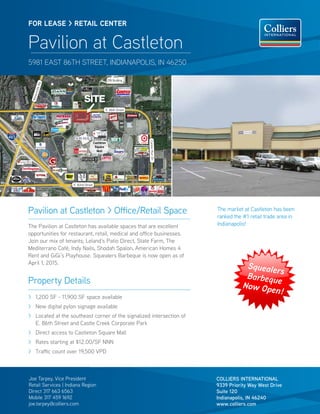 The market at Castleton has been
ranked the #1 retail trade area in
Indianapolis!
Joe Tarpey, Vice President
Retail Services | Indiana Region
Direct 317 663 6563
Mobile 317 459 1692
joe.tarpey@colliers.com
Pavilion at Castleton > Office/Retail Space
The Pavilion at Castleton has available spaces that are excellent
opportunities for restaurant, retail, medical and office businesses.
Join our mix of tenants; Leland’s Patio Direct, State Farm, The
Mediterrano Café, Indy Nails, Shodah Spalon, American Homes 4
Rent and GiGi’s Playhouse. Squealers Barbeque is now open as of
April 1, 2015.
Property Details
COLLIERS INTERNATIONAL
9339 Priority Way West Drive
Suite 120
Indianapolis, IN 46240
www.colliers.com
AllisonvilleRd.
E. 86th Street
SITE
CenterRunDr.
Castleton
Square
Mall
FBI Building
E. 82nd Street
FOR LEASE > RETAIL CENTER
Pavilion at Castleton
5981 EAST 86TH STREET, INDIANAPOLIS, IN 46250
> 	1,200 SF - 11,900 SF space available
> 	New digital pylon signage available
> 	Located at the southeast corner of the signalized intersection of
E. 86th Street and Castle Creek Corporate Park
> 	Direct access to Castleton Square Mall
> 	Rates starting at $12.00/SF NNN
> 	Traffic count over 19,500 VPD
Squealers
Barbeque
Now Open!
 