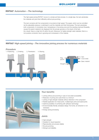 3
RIVTAC®
Automation – The technology
The high-speed joining RIVTAC®
occurs in a simple and fast process. In a single step, the tack penetrates
the materials and joins them efficiently without pre-punching.
The tack connects with the components to be joined at high speed. The speed, which can be controlled
via the adjustable pressure, is optimised to suit the materials and their thicknesses. The tack penetrates
both components. A momentary rise in temperature in the joining zone and the resulting improved flowabilty,
causes the parent material to be displaced into the annular grooves on the shank of the tack.
As a result, there is a high form fit within the joint. Moreover, for higher-strength steel materials, there is a
non-positive connection due to grouting and compression of the material.
n Joining without pre-punching in case of one-sided accessibility
n Reduction of joining and cycle times to a minimum
n Joining of high-strength materials without distortion in the component
n Flexible application for mixed joints, multiple-layer joints and hybrid joints
n Optimal possibility of combining with adhesion technology
n Environmentally friendly workplace design: No fumes, air extraction is not
necessary
n Energy saving processing
Your benefits
n High-strength
n Suitable for visual inspection
n Reproducible and process reliable
n No pre-punching
n Strengh and reliability
Joints
RIVTAC®
High-speed joining – The innovative joining process for numerous materials
Procedure
1. Positioning 2. Entering 3. Penetration 4. Bracing
Ring
groove
Draught
Tack
Cover sheet
Basic material
 