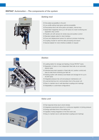 7
Setting tool
n One-sided accessibility to the joint
n Low profile setting head gives optimal accessibility
n Pneumatical drive with drive piston and elastic, internal stop
n Spiral feed magazines store up to 95 tacks incl. level monitoring and
separation stop control
n Transfer unit with sensors for stroke stop and position control
n Standard adapter plate for robot interface
n Force and displacement sensor for optimum process monitoring
n Coupling module for real-time data processing and export
n Special adapter for robot interface available on request
Station
n Loading station for storage and feeding of loose RIVTAC®
tacks
n Separation of tacks on two independent feed rails via an automatic
director plate
n Individual stop-start operation of feed rails incl. position control and
step-by-step level monitoring per feed rail
n Feeding system with vibratory bowl feeder and storage bin for up to
35,000 tacks
n Integrated pressure rise unit and pressure maintanance unit
n Local terminal box incl. communication line to the power unit
n Easy to maintain due to well described couplings and markings
n Adaptability to customised configurations
Valve unit
n Fast response times due to short strokes
n Integrated proportional valves for a continuous regulation of joining pressure
n Energy-optimised drive of the setting tool
n Capable of being integrated on the third robot axis
n Easy to maintain due to well described couplings and markings
RIVTAC®
Automation – The components of the system
 
