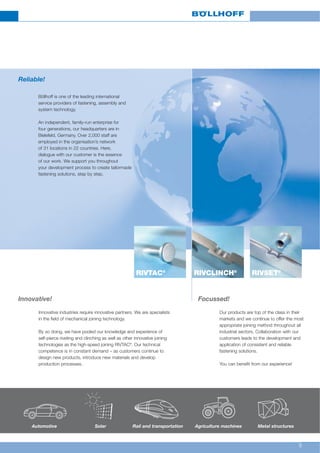 9
RIVSET®
RIVCLINCH®
RIVTAC®
Innovative! Focussed!
Innovative industries require innovative partners. We are specialists
in the field of mechanical joining technology.
By so doing, we have pooled our knowledge and experience of
self-pierce riveting and clinching as well as other innovative joining
technologies as the high-speed joining RIVTAC®
. Our technical
competence is in constant demand – as customers continue to
design new products, introduce new materials and develop
production processes.
Our products are top of the class in their
markets and we continue to offer the most
appropriate joining method throughout all
industrial sectors. Collaboration with our
customers leads to the development and
application of consistent and reliable
fastening solutions.
You can benefit from our experience!
Reliable!
Böllhoff is one of the leading international
service providers of fastening, assembly and
system technology.
An independent, family-run enterprise for
four generations, our headquarters are in
Bielefeld, Germany. Over 2,000 staff are
employed in the organisation’s network
of 31 locations in 22 countries. Here,
dialogue with our customer is the essence
of our work. We support you throughout
your development process to create tailormade
fastening solutions, step by step.
Solar Metal structuresRail and transportation Agriculture machinesAutomotive
 