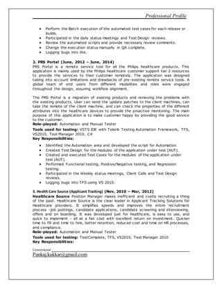 Professional Profile
Unrestricted
Pankaj.kukkar@gmail.com
 Perform the Batch execution of the automated test cases for each release or
builds.
 Participated in the daily status meetings and Test Design reviews.
 Review the automated scripts and provide necessary review comments.
 Change the execution status manually in QA complete.
 Logging bugs into Jira.
2. PRS Portal (June, 2012 – June, 2014)
PRS Portal is a remote service tool for all the Philips healthcare products. This
application is mainly used by the Philips healthcare customer support tier 2 resources
to provide the services to their customer remotely. The application was designed
taking into account limitations and drawbacks of pre-existing remote service tools. A
global team of end users from different modalities and roles were engaged
throughout the design, assuring workflow alignment.
The PRS Portal is a migration of existing products and removing the problems with
the existing products. User can send the update patches to the client machines, can
take the remote of the client machine, and can check the properties of the different
attributes into the healthcare devices to provide the proactive monitoring. The main
purpose of this application is to make customer happy by providing the good service
to the customer.
Role-played: Automation and Manual Tester
Tools used for testing: VSTS IDE with Telerik Testing Automation Framework, TFS,
VS2010, Test Manager 2010, C#
Key Responsibilities:
 Identified the Automation area and developed the script for Automation
 Created Test Design for the modules of the application under test (AUT).
 Created and executed Test Cases for the modules of the application under
test (AUT).
 Performed Functional testing, Positive/Negative testing, and Regression
testing.
 Participated in the Weekly status meetings, Client Calls and Test Design
reviews.
 Logging bugs into TFS using VS 2010.
3. Health Care Source (Applicant Tracking) (Nov, 2010 – Mar, 2012)
Healthcare Source Position Manager makes inefficient and costly recruiting a thing
of the past. Healthcare Source is the clear leader in Applicant Tracking Solutions for
Healthcare providers. It simplifies speeds and improves the entire recruitment
process -job postings, candidate applications, candidate screening and interviewing,
offers and on boarding. It was developed just for healthcare, is easy to use, and
quick to implement - all at a fair cost with excellent return on investment. Quicker
time to fill and time to hire, better retention, reduced cost and time on HR processes,
and compliance.
Role-played: Automation and Manual Tester
Tools used for testing: TestComplete, TFS, VS2010, Test Manager 2010
Key Responsibilities:
 