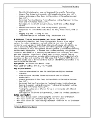 Professional Profile
Unrestricted
Pankaj.kukkar@gmail.com
 Identified the Automation area and developed the script for Automation
 Created Test Design for the modules of the application under test (AUT).
 Created and executed Test Cases for the modules of the application under
test (AUT).
 Performed Functional testing, Positive/Negative testing, Regression testing,
Front-end Performance Testing (FPT).
 Participated in the Weekly status meetings, Client Calls and Test Design
reviews.
 Direct Communication with Client for requirements gathering.
 Responsible for some of the quality tasks like WSR, Release notes, RTM, CI
list.
 Logging bugs into TFS using VS 2010.
 Test Case Creation and Execution using Test Manager 2010.
4. EpiServer (Content Management) (Jan, 2010 – Oct, 2010)
This application is based on Web Content Management System. It is a leading
platform for content management and web publishing that meets the small
company’s needs just as well as the large, international group’s with activities on
various continents. The product provides content management through simple,
effective and secure image management, file management (conventional/versioned),
and Document management. It provides effective web publishing through tight
integration with MS Office. It also provides features such as multilingual web pages,
web page versioning, export/import of web pages, mirroring to static files and
dynamic web sites, workflows, security authentication with Role/Membership/Profile
providers and Easy web publishing with RSS feeds, Web Parts and WSRP. Extensive
API’s that can be used to develop solutions that can extend the functionalities of the
product as per the user need.
Role-played: Automation and Manual Tester
Tools used for testing: QTP 9.2, TFS, VS 2008.
Key Responsibilities:
 Identified the Automation area and developed the script for identified
scenarios.
 Creating virtual machines for testing the application on different
environments.
 Created and executed Test Cases for the modules of the application under
test (AUT).
 Performed Build verification testing, Functional testing, Positive/Negative
testing, Regression testing, Environment Testing, and Installation testing,
Front-End Performance Testing (FPT).
 Testing the application on different flavors of environments with different
regional setting.
 Participated in the Weekly status meetings, Client Calls and Test Case Review.
Extra-curricular:
 Have taken 3 days session on Test Complete automation tool for the team.
 Have taken session on Automation Testing for the new joiners.
 Have taken session on Telerik Testing Automation Framework for the other team
members.
 
