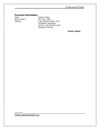 Professional Profile
Unrestricted
Pankaj.kukkar@gmail.com
Personal information
Name : Pankaj Kukkar
Date of Birth : 20th July, 1985
Address : G-08, Needs3 Project 100,
Parappana Agarahara,
Harloor road off Hosa road,
Bangalore-560100
Pankaj Kukkar
 