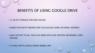 BENEFITS OF USING GOOGLE DRIVE
• 15 GB OF STORAGE FOR FREE ONLINE
• SHARE FILES WITH FRIENDS AND COLLEAGUES USING AN EMAIL ADDRESS
• HAVE ACCESS TO ALL FILES YOU NEED WITH ANY DEVICES ANYWHERE, EVEN
OFFLINE
• IT SYNCS WITH GOOGLE DRIVE MOBILE APP
 