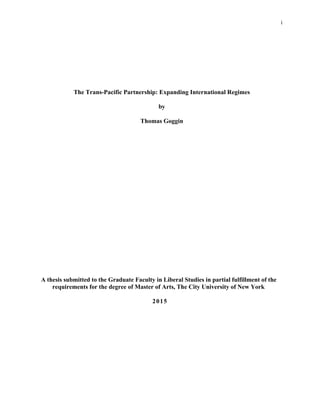 The Trans-Pacific Partnership: Expanding International Regimes
by
Thomas Goggin
A thesis submitted to the Graduate Faculty in Liberal Studies in partial fulfillment of the
requirements for the degree of Master of Arts, The City University of New York
2015
i
i
 