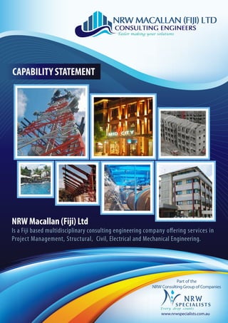 NRW Macallan (Fiji) Ltd
Is a Fiji based multidisciplinary consulting engineering company offering services in
Project Management, Structural, Civil, Electrical and Mechanical Engineering.
CAPABILITY STATEMENT
Part of the
NRW Consulting Group of Companies
www.nrwspecialists.com.au
 