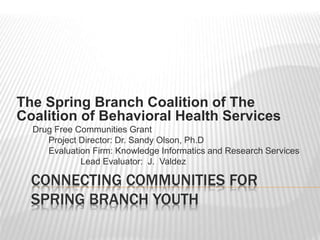 CONNECTING COMMUNITIES FOR
SPRING BRANCH YOUTH
The Spring Branch Coalition of The
Coalition of Behavioral Health Services
Drug Free Communities Grant
Project Director: Dr. Sandy Olson, Ph.D
Evaluation Firm: Knowledge Informatics and Research Services
Lead Evaluator: J. Valdez
 