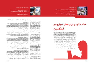 ‫لینکدین‬ ‫کاربران‬ ‫مورد‬ ‫در‬ ‫آماری‬
‫تکمیلی‬ ‫تحصیالت‬ ‫درصد‬ 18 .7
‫آن‬ ‫به‬ ‫مربوط‬ ‫خدمات‬ ‫و‬ ‫اطالعات‬ ‫فناوری‬ ‫درصد‬ 13 .9
‫مالی‬ ‫خدمات‬ ‫درصد‬ 11. 8
‫تبلیغات‬ ‫و‬ ‫بازاریابی‬ ‫درصد‬ 8 . 4
‫لینکدین‬ ‫تاریخچه‬
‫موسس‬ ‫نفر‬ 5 ‫طرف‬ ‫از‬ ‫شده‬ ‫دعوت‬ ‫نفر‬ 350 ‫عضویت‬ ‫با‬ :2003
!‫کرد‬ ‫بکار‬ ‫شروع‬ ‫لینکدین‬
‫آن‬ ‫سالیانه‬ ‫آمد‬ ‫در‬ ‫و‬ ‫داشت‬ ‫عضو‬ ‫نفر‬ ‫میلیون‬ 150 :2012
!‫رسید‬ ‫دالر‬ ‫میلیون‬ 522 ‫به‬
‫کنید‬ ‫تکمیل‬ ‫را‬ ‫‌تان‬‫ل‬‫پروفای‬ -1
‫تجــارت‬ ‫برنــد‬ ‫روح‬ ‫شــما‬ ‫پروفایــل‬
‫پروفایــل‬ ‫ایــن‬ .‫اســت‬ ‫شــما‬ ‫آنالیــن‬
‫موتورهــای‬ ‫در‬ ‫شــما‬ ‫نــام‬ ‫جســتجوی‬ ‫بــا‬
‫داده‬ ‫نمایــش‬ ‫مطمئنــا‬ ‫جســتجوگر‬
‫نــام‬ ‫دیگــران‬ ‫کــه‬ ‫زمانــی‬ .‫‌شــود‬‫ی‬‫م‬
‫ـات‬‫ـ‬‫اطالع‬ ‫ـا‬‫ـ‬‫ت‬ ‫ـد‬‫ـ‬‫‌کنن‬‫ی‬‫م‬ ‫ـتجو‬‫ـ‬‫جس‬ ‫را‬ ‫ـما‬‫ـ‬‫ش‬
،‫خدمــات‬ ،‫محصــول‬ ‫بــه‬ ‫راجــع‬ ‫کاملــی‬
‫‌تــان‬‫ی‬‫قبل‬ ‫‌هــای‬‫ه‬‫تجرب‬ ‫یــا‬ ‫شــرکت‬
‫کامــل‬ ‫پروفایــل‬ ‫یــک‬ ‫آورنــد‬ ‫بدســت‬
‫‌گشــا‬‫ه‬‫را‬ ‫‌توانــد‬‫ی‬‫م‬ ‫لینکدیــن‬ ‫در‬
.‫باشــد‬ ‫‌هایتــان‬‫ش‬‫ارز‬ ‌‫ه‬‫افزاینــد‬ ‫و‬
‫ـل‬‫ـ‬‫پروفای‬ ‫ـات‬‫ـ‬‫اطالع‬ ‫ـه‬‫ـ‬‫ک‬ ‫ـید‬‫ـ‬‫باش‬ ‫ـن‬‫ـ‬‫مطمئ‬
‫شــده‬ ‫تکمیــل‬ ٪100 ‫بصــورت‬ ‫شــما‬
.‫باشــد‬
‫کنید‬ ‫برقرار‬ ‫ارتباط‬ ‫همه‬ ‫با‬ -2
‫ادعــا‬ ‫لینکدیــن‬ ‫در‬ ‫کارهــا‬ ‫تــازه‬ ‫برخــی‬
‫افــرادی‬ ‫بــا‬ ‫بایــد‬ ‫فقــط‬ ‫کــه‬ ‫‌کننــد‬‫ی‬‫م‬
‫از‬ ‫را‬ ‫‌هــا‬‫ن‬‫آ‬ ‫کــه‬ ‫کنیــم‬ ‫برقــرار‬ ‫ارتبــاط‬
‫اعتمــاد‬ ‫آنهــا‬ ‫بــه‬ ‫و‬ ‫‌شناســیم‬‫ی‬‫م‬ ‫قبــل‬
‫آن‬ ‫از‬ ‫ـر‬‫ـ‬‫تفک‬ ‫ـن‬‫ـ‬‫ای‬ ‫ـه‬‫ـ‬‫ک‬ ‫ـی‬‫ـ‬‫جایگاه‬ .‫ـم‬‫ـ‬‫داری‬
.‫ـت‬‫ـ‬‫اس‬ ‫ـخص‬‫ـ‬‫مش‬ ً‫ا‬‫ـ‬‫ـ‬‫کام‬ ‫ـود‬‫ـ‬‫‌ش‬‫ی‬‫م‬ ‫ـی‬‫ـ‬‫ناش‬
‫کــه‬ ‫داریــد‬ ‫انتظــار‬ ‫چطــور‬ ‫شــما‬ ‫ولــی‬
‫ـون‬‫ـ‬‫میلی‬ 85 ‫ـا‬‫ـ‬‫ب‬ ‫ـاط‬‫ـ‬‫ارتب‬ ‫ـراری‬‫ـ‬‫برق‬ ‫ـدون‬‫ـ‬‫ب‬
‫‌هــای‬‫ت‬‫موقعی‬ ،‫لینکدیــن‬ ‫فعــال‬ ‫کاربــر‬
‫پیــدا‬ ‫جدیــدی‬ ‫ارتباطاتــی‬ ‫و‬ ‫شــغلی‬
‫کنیــد؟‬
‫‌شناســید‬‫ی‬‫م‬ ‫کــه‬ ‫کســانی‬ ‫بــا‬ ‫فقــط‬ ‫اگــر‬
‫‌هــای‬‫ت‬‫موقعی‬ ،‫باشــید‬ ‫داشــته‬ ‫ارتبــاط‬
‫روش‬ ‫بــه‬ ‫را‬ ‫‌هــا‬‫ن‬‫آ‬ ‫پیشــنهادی‬ ‫شــغلی‬
‫شــنید‬ ‫خواهیــد‬ ‫نیــز‬ ‫دیگــری‬ ‫هــای‬
‫ـای‬‫ـ‬‫‌ه‬‫ل‬‫کانا‬ ‫از‬ ‫ـب‬‫ـ‬‫مرت‬ ‫ـورت‬‫ـ‬‫بص‬ ‫ـه‬‫ـ‬‫ک‬ ‫ـرا‬‫ـ‬‫چ‬
.‫هســتید‬ ‫ارتبــاط‬ ‫در‬ ‫آنهــا‬ ‫بــا‬ ‫مختلــف‬
‫ابــزار‬ ‫یــک‬ ‫بعنــوان‬ ‫بایــد‬ ‫لینکدیــن‬ ‫از‬
،‫ـم‬‫ـ‬‫کنی‬ ‫ـتفاده‬‫ـ‬‫اس‬ ‫ـن‬‫ـ‬‫آنالی‬ ‫ـازی‬‫ـ‬‫س‬ ‫ـبکه‬‫ـ‬‫ش‬
‫‌هــا‬‫ه‬‫غریب‬ ‫بــه‬ ‫صراحــت‬ ‫بــه‬ ‫را‬ ‫خــود‬
‫کاری‬ ‫آیــا‬ ‫کــه‬ ‫ببینیــم‬ ‫و‬ ‫کنیــم‬ ‫معرفــی‬
‫ـت؟‬‫ـ‬‫اس‬ ‫ـاخته‬‫ـ‬‫س‬ ‫ـا‬‫ـ‬‫آنه‬ ‫ـرای‬‫ـ‬‫ب‬ ‫ـتمان‬‫ـ‬‫دس‬ ‫از‬
‫‌سایت‬‫ب‬‫و‬ ‫بخش‬ ‫بودن‬ ‫کامل‬ -3
‫کــه‬ ‫اســت‬ ‌‫ه‬‫پایــ‬ ‫فعالیــت‬ ‫یــک‬ ‫ایــن‬
‫‌ای‬‫ه‬‫ـاد‬‫ـ‬‫س‬ ‫کار‬ .‫ـد‬‫ـ‬‫دهن‬ ‫ـام‬‫ـ‬‫انج‬ ‫ـد‬‫ـ‬‫بای‬ ‫ـه‬‫ـ‬‫هم‬
‫ـود‬‫ـ‬‫خ‬ ‫ـل‬‫ـ‬‫پروفای‬ ‫در‬ ‫ـایت‬‫ـ‬‫‌س‬‫ب‬‫و‬ ‫ـه‬‫ـ‬‫ب‬ ‫ـوط‬‫ـ‬‫مرب‬ ‫ـش‬‫ـ‬‫بخ‬ ‫در‬ ‫را‬ ‫ـل‬‫ـ‬‫کام‬ ‫و‬ ‫ـی‬‫ـ‬‫جزی‬ ‫ـات‬‫ـ‬‫اطالع‬ .‫ـت‬‫ـ‬‫اس‬
‫روی‬ ‫ـک‬‫ـ‬‫کلی‬ ‫ـه‬‫ـ‬‫ب‬ ‫ـب‬‫ـ‬‫ترغی‬ ،‫ـرد‬‫ـ‬‫ک‬ ‫ـدن‬‫ـ‬‫دی‬ ‫ـما‬‫ـ‬‫ش‬ ‫ـل‬‫ـ‬‫پروفای‬ ‫از‬ ‫ـی‬‫ـ‬‫کس‬ ‫ـی‬‫ـ‬‫وقت‬ ‫ـا‬‫ـ‬‫ت‬ ‫ـد‬‫ـ‬‫دهی‬ ‫ـرار‬‫ـ‬‫ق‬
.‫ـود‬‫ـ‬‫ش‬ ‫ـما‬‫ـ‬‫ش‬ ‫ـایت‬‫ـ‬‫‌س‬‫ب‬‫و‬ ‫ـام‬‫ـ‬‫ن‬
‫باشید‬ ‫متفاوت‬ -4
.‫ـرد‬‫ـ‬‫‌گی‬‫ی‬‫م‬ ‫ـان‬‫ـ‬‫خوابم‬ ‫و‬ ‫ـویم‬‫ـ‬‫‌ش‬‫ی‬‫م‬ ‫ـته‬‫ـ‬‫خس‬ ‫ـن‬‫ـ‬‫لینکدی‬ ‫ـای‬‫ـ‬‫‌ه‬‫ل‬‫پروفای‬ ‫ـای‬‫ـ‬‫تماش‬ ‫از‬ ‫ـه‬‫ـ‬‫همیش‬
.‫ـتند‬‫ـ‬‫هس‬ ‫ـخصیتی‬‫ـ‬‫ش‬ ‫جذاب‬ ‫ـه‬‫ـ‬‫نقط‬ ‫ـچ‬‫ـ‬‫هی‬ ‫ـدون‬‫ـ‬‫ب‬ ‫و‬ ‫ـده‬‫ـ‬‫کنن‬ ‫ـته‬‫ـ‬‫خس‬ ‫ـا‬‫ـ‬‫آنه‬ ‫ـب‬‫ـ‬‫اغل‬
‫ـو‬‫ـ‬‫ویدی‬ ‫ـک‬‫ـ‬‫ی‬ ،‫ـد‬‫ـ‬‫کنی‬ ‫ـه‬‫ـ‬‫اضاف‬ ‫ـذاب‬‫ـ‬‫ج‬ ‫ـتان‬‫ـ‬‫داس‬ ‫ـک‬‫ـ‬‫ی‬ ‫ـان‬‫ـ‬‫خودت‬ ‫ـی‬‫ـ‬‫زندگ‬ ‫ـه‬‫ـ‬‫خالص‬ ‫ـش‬‫ـ‬‫بخ‬ ‫ـه‬‫ـ‬‫ب‬
‫ـه‬‫ـ‬‫اینک‬ ‫و‬ ‫ـود‬‫ـ‬‫ش‬ ‫ـر‬‫ـ‬‫ظاه‬ ‫ـما‬‫ـ‬‫ش‬ ‫ـه‬‫ـ‬‫صفح‬ ‫در‬ ‫ـه‬‫ـ‬‫ثانی‬ ‫ـد‬‫ـ‬‫چن‬ ‫از‬ ‫ـد‬‫ـ‬‫بع‬ ‫ـه‬‫ـ‬‫ک‬ ‫ـید‬‫ـ‬‫باش‬ ‫ـته‬‫ـ‬‫داش‬ pop-up
‫‌تان‬‫ت‬‫دســ‬ ‫از‬ ‫کاری‬ ‫چــه‬ ،‫هســتید‬ ‫کســی‬ ‫چــه‬ ‫بگوییــد‬ ً‫ا‬‫دقیقــ‬ ‫بقیــه‬ ‫بــه‬ ‫حداقــل‬
‫بکنیــد؟‬ ‫آنهــا‬ ‫بــه‬ ‫‌توانیــد‬‫ی‬‫م‬ ‫کمکــی‬ ‫چــه‬ ‫و‬ ‫برمیایــد‬
.‫بپرد‬ ‫بقیه‬ ‫سر‬ ‫از‬ ‫خواب‬ ‫‌تان‬‫ل‬‫پروفای‬ ‫مطالعه‬ ‫موقع‬ ‫که‬ ‫کنید‬ ‫کاری‬
‫بنویسد‬ ‫نامه‬ ‫توصیه‬ ‫دیگران‬ ‫برای‬ -5
‫هــر‬ .‫کنیــم‬ ‫کمــک‬ ‫‌شــان‬‫ل‬‫پروفای‬ ‫توســعه‬ ‫در‬ ‫دیگــران‬ ‫بــه‬ ‫ممکــن‬ ‫جــای‬ ‫تــا‬ ‫بایــد‬ ‫مــا‬
‫‌تان‬‫ن‬‫ـتا‬‫ـ‬‫دوس‬ ‫ـه‬‫ـ‬‫اینک‬ ‫از‬ ‫ـل‬‫ـ‬‫قب‬ .‫ـد‬‫ـ‬‫ش‬ ‫ـد‬‫ـ‬‫خواه‬ ‫ـان‬‫ـ‬‫‌ت‬‫ب‬‫نصی‬ ‫ـتر‬‫ـ‬‫بیش‬ ،‫ـد‬‫ـ‬‫بدهی‬ ‫ـتر‬‫ـ‬‫بیش‬ ‫ـدر‬‫ـ‬‫ق‬
‫ـف‬‫ـ‬‫تعری‬ ‫ـان‬‫ـ‬‫کارش‬ ‫از‬ ‫و‬ ‫ـد‬‫ـ‬‫بنویس‬ ‫ـه‬‫ـ‬‫نام‬ ‫ـه‬‫ـ‬‫توصی‬ ‫ـا‬‫ـ‬‫‌ه‬‫ن‬‫آ‬ ‫ـرای‬‫ـ‬‫ب‬ ،‫ـد‬‫ـ‬‫کنن‬ ‫ـتی‬‫ـ‬‫درخواس‬ ‫ـما‬‫ـ‬‫ش‬ ‫از‬
‫شــما‬ ‫کار‬ ‫ایــن‬ .‫کنــد‬ ‫پیــدا‬ ‫افزایــش‬ ‫‌شــان‬‫ل‬‫پروفای‬ ‫اعتبــار‬ ‫شــود‬ ‫باعــث‬ ‫تــا‬ ‫کنیــد‬
.‫ـد‬‫ـ‬‫بزن‬ ‫ـم‬‫ـ‬‫رق‬ ‫ـا‬‫ـ‬‫آنه‬ ‫ـرای‬‫ـ‬‫ب‬ ‫را‬ ‫ـاده‬‫ـ‬‫‌الع‬‫ق‬‫فو‬ ‫کاری‬ ‫ـال‬‫ـ‬‫س‬ ‫ـک‬‫ـ‬‫ی‬ ،‫ـت‬‫ـ‬‫اس‬ ‫ـن‬‫ـ‬‫ممک‬
‫بپیوندید‬ ‫هدفمند‬ ‫‌های‬‫ه‬‫گرو‬ ‫به‬ -6
‫ـه‬‫ـ‬‫ب‬ ‫را‬ ‫ـت‬‫ـ‬‫اهمی‬ ‫ـزان‬‫ـ‬‫می‬ ‫ـترین‬‫ـ‬‫بیش‬ ‫ـد‬‫ـ‬‫بای‬ ،‫ـت‬‫ـ‬‫چیس‬ ‫ـما‬‫ـ‬‫ش‬ ‫‌وکار‬‫ب‬‫ـ‬‫ـ‬‫کس‬ ‫ـه‬‫ـ‬‫ک‬ ‫ـت‬‫ـ‬‫نیس‬ ‫ـم‬‫ـ‬‫مه‬
‫در‬ ‫فعالیــت‬ ‫و‬ ‫عضویــت‬ ،‫مدیریــت‬ ‫در‬ ‫زیــادی‬ ‫منافــع‬ .‫بدهیــد‬ ‫لینکدیــن‬ ‫‌هــای‬‫ه‬‫گرو‬
،‫باشــید‬ ‫داشــته‬ ‫عضــو‬ ‫هــزار‬ ‫چندیــن‬ ‫بــا‬ ‫گروهــی‬ ‫اگــر‬ ‫دارد‬ ‫وجــود‬ ‫‌هــا‬‫ه‬‫گرو‬ ‫ایــن‬
‌‫ق‬‫ـ‬‫ـ‬‫طری‬ ‫از‬ ‫ـه‬‫ـ‬‫ک‬ ‫ـد‬‫ـ‬‫کنی‬ ‫ـگاه‬‫ـ‬‫ن‬ ‫آن‬ ‫ـه‬‫ـ‬‫ب‬ ‫ـتقل‬‫ـ‬‫مس‬ ‫ـی‬‫ـ‬‫اجتماع‬ ‫ـبکه‬‫ـ‬‫ش‬ ‫ـک‬‫ـ‬‫ی‬ ‫ـوان‬‫ـ‬‫بعن‬ ‫ـد‬‫ـ‬‫‌توانی‬‫ی‬‫م‬
‫تجــاری‬ ‫شــرکای‬ ‫بــا‬ ‫‌هــای‬‫ه‬‫گرو‬ ‫ایــن‬ ‫طریــق‬ ‫از‬ .‫‌کنیــد‬‫ی‬‫م‬ ‫منتشــر‬ ‫را‬ ‫‌تــان‬‫پیــام‬ ‫آن‬
.‫‌دهیــد‬‫ی‬‫م‬ ‫ارتقــا‬ ‫باالتــری‬ ‫مرحلــه‬ ‫بــه‬ ‫را‬ ‫‌وکارتان‬‫ب‬‫کســ‬ ‫و‬ ‫‌شــوید‬‫ی‬‫م‬ ‫آشــنا‬ ‫جدیــدی‬
‫کنید‬ ‫متصل‬ ‫توییتر‬ ‫به‬ ‫را‬ ‫خود‬ ‫لینکدین‬ ‫حساب‬ -7
‫بازخــورد‬ ‫لینکدیــن‬ ‫در‬ ‫توییــت‬ ‫یــک‬ ‫بازنشــر‬ ‫از‬ ‫مــا‬ ‫کــه‬ ‫‌شــود‬‫ی‬‫م‬ ‫اوقــات‬ ‫برخــی‬
‫ـه‬‫ـ‬‫ب‬ ‫را‬ ‫ـری‬‫ـ‬‫کارب‬ ‫ـاب‬‫ـ‬‫حس‬ ‫دو‬ ‫ـن‬‫ـ‬‫ای‬ ‫ـه‬‫ـ‬‫ک‬ ‫ـت‬‫ـ‬‫اس‬ ‫ـی‬‫ـ‬‫خوب‬ ‫ـیار‬‫ـ‬‫بس‬ ‫ـده‬‫ـ‬‫ای‬ .‫ـم‬‫ـ‬‫‌گیری‬‫ی‬‫م‬ ‫ـتری‬‫ـ‬‫بیش‬
‫بصــورت‬ ‫را‬ ‫آنهــا‬ ‫خــود‬ ‫‌هــای‬‫ت‬‫تویی‬ ‫در‬ #in ‫دادن‬ ‫قــرار‬ ‫بــا‬ ‫و‬ ‫کنیــم‬ ‫متصــل‬ ‫یکدیگــر‬
.‫بفرســتیم‬ ‫نیــز‬ ‫لینکدیــن‬ ‫بــه‬ ‫شــده‬ ‫انتخــاب‬
‫کنید‬ ‫ایجاد‬ ‫‌تان‬‫ت‬‫شرک‬ ‫برای‬ ‫قدرتمند‬ ‫پروفایل‬ -8
‫ـر‬‫ـ‬‫ه‬ ‫ـه‬‫ـ‬‫ک‬ ‫ـی‬‫ـ‬‫‌های‬‫ش‬‫بخ‬ ‫از‬ ‫ـی‬‫ـ‬‫یک‬ .‫ـد‬‫ـ‬‫‌ده‬‫ی‬‫م‬ ‫ـعه‬‫ـ‬‫توس‬ ‫را‬ ‫ـود‬‫ـ‬‫خ‬ ‫ـتر‬‫ـ‬‫بس‬ ‫روز‬ ‫ـه‬‫ـ‬‫ب‬ ‫روز‬ ‫ـن‬‫ـ‬‫لینکدی‬
‫ـش‬‫ـ‬‫بخ‬ ‫ـن‬‫ـ‬‫ای‬ ‫ـه‬‫ـ‬‫ب‬ ‫ـد‬‫ـ‬‫‌توانی‬‫ـی‬‫ـ‬‫م‬ ‫ـما‬‫ـ‬‫ش‬ .‫ـت‬‫ـ‬‫اس‬ ‫ـرکت‬‫ـ‬‫ش‬ ‫ـه‬‫ـ‬‫صفح‬ ،‫ـد‬‫ـ‬‫‌کن‬‫ی‬‫م‬ ‫ـد‬‫ـ‬‫رش‬ ‫ـتر‬‫ـ‬‫بیش‬ ‫روز‬
‫ـان‬‫ـ‬‫‌ت‬‫ت‬‫خدما‬ ‫و‬ ‫ـول‬‫ـ‬‫محص‬ ‫ـه‬‫ـ‬‫ب‬ ‫ـع‬‫ـ‬‫راج‬ ‫ـق‬‫ـ‬‫دقی‬ ‫و‬ ‫ـی‬‫ـ‬‫جزی‬ ‫ـات‬‫ـ‬‫اطالع‬ ‫و‬ ‫ـد‬‫ـ‬‫کنی‬ ‫ـه‬‫ـ‬‫اضاف‬ ‫ـو‬‫ـ‬‫ویدی‬
‫کار‬ ‫آنهــا‬ ‫بــا‬ ‫کــه‬ ‫افــرادی‬ ‫و‬ ‌‫ت‬‫شــرک‬ ‫از‬ ‫دقیقــی‬ ‫تصویــر‬ ‫تــا‬ ‫دهیــد‬ ‫قــرار‬ ‫آن‬ ‫در‬ ‫را‬
.‫دهــد‬ ‫ارائــه‬ ،‫‌کنیــد‬‫ی‬‫م‬
‫ـد‬‫ـ‬‫‌ده‬‫ی‬‫م‬ ‫را‬ ‫ـت‬‫ـ‬‫فرص‬ ‫ـن‬‫ـ‬‫ای‬ ‫ـما‬‫ـ‬‫ش‬ ‫ـه‬‫ـ‬‫ب‬ ‫ـن‬‫ـ‬‫لینکدی‬ ‫ـه‬‫ـ‬‫ک‬ ‫ـدری‬‫ـ‬‫همانق‬ ،‫ـید‬‫ـ‬‫باش‬ ‫ـته‬‫ـ‬‫داش‬ ‫ـر‬‫ـ‬‫نظ‬ ‫در‬
‫ـط‬‫ـ‬‫غل‬ ‫ـا‬‫ـ‬‫ی‬ ‫ـص‬‫ـ‬‫ناق‬ ‫ـات‬‫ـ‬‫اطالع‬ ‫ـود‬‫ـ‬‫وج‬ ‫ـت‬‫ـ‬‫اس‬ ‫ـن‬‫ـ‬‫ممک‬ ،‫ـد‬‫ـ‬‫دهی‬ ‫ـعه‬‫ـ‬‫توس‬ ‫را‬ ‫ـود‬‫ـ‬‫خ‬ ‫‌وکار‬‫ب‬‫ـ‬‫ـ‬‫کس‬ ‫ـه‬‫ـ‬‫ک‬
‫را‬ ‫ـود‬‫ـ‬‫خ‬ ‫ـل‬‫ـ‬‫پروفای‬ ‫ـام‬‫ـ‬‫تم‬ ‫ـت‬‫ـ‬‫دق‬ ‫ـا‬‫ـ‬‫ب‬ ‫ـس‬‫ـ‬‫پ‬ .‫ـد‬‫ـ‬‫بزن‬ ‫ـه‬‫ـ‬‫لطم‬ ‫ـان‬‫ـ‬‫ت‬ ‫ـه‬‫ـ‬‫وجه‬ ‫ـه‬‫ـ‬‫ب‬ ‫آن‬ ‫در‬ ‫ـما‬‫ـ‬‫ش‬ ‫از‬
.‫ـید‬‫ـ‬‫باش‬ ‫ـته‬‫ـ‬‫داش‬ ‫ـی‬‫ـ‬‫کاف‬ ‫ـه‬‫ـ‬‫توج‬ ،‫ـدند‬‫ـ‬‫ش‬ ‫ـرح‬‫ـ‬‫مط‬ ‫ـه‬‫ـ‬‫ک‬ ‫ـی‬‫ـ‬‫نکات‬ ‫ـه‬‫ـ‬‫ب‬ ‫و‬ ‫ـد‬‫ـ‬‫کنی‬ ‫ـل‬‫ـ‬‫تکمی‬
‫در‬ ‫تجاری‬ ‫فعالیت‬ ‫برای‬ ‫کلیدی‬ ‫ـه‬‫ـ‬‫نکت‬ 8
‫لینکدین‬
‫ـول‬‫ـ‬‫ط‬ ‫در‬ ‫ـه‬‫ـ‬‫ک‬ ‫ـردی‬‫ـ‬‫کارب‬ ‫و‬ ‫ـذاب‬‫ـ‬‫ج‬ ‫ـدر‬‫ـ‬‫آنق‬ .‫ـت‬‫ـ‬‫اس‬ ‫ـی‬‫ـ‬‫جذاب‬ ‫ـی‬‫ـ‬‫اجتماع‬ ‫ـبکه‬‫ـ‬‫ش‬ ‫ـن‬‫ـ‬‫لینکدی‬
‫حاضــر‬ ‫حــال‬ ‫در‬ ‫و‬ ‫اســت‬ ‫کــرده‬ ‫دوبرابــر‬ ‫را‬ ‫خــود‬ ‫کاربــران‬ ‫تعــداد‬ ،‫گذشــته‬ ‫ســال‬
‫ـعه‬‫ـ‬‫توس‬ ‫ـرای‬‫ـ‬‫ب‬ ‫ـد‬‫ـ‬‫باش‬ ‫ـرار‬‫ـ‬‫ق‬ ‫ـر‬‫ـ‬‫اگ‬ .‫ـود‬‫ـ‬‫‌ش‬‫ی‬‫م‬ ‫ـزوده‬‫ـ‬‫اف‬ ‫ـش‬‫ـ‬‫کاربران‬ ‫ـداد‬‫ـ‬‫تع‬ ‫ـه‬‫ـ‬‫ب‬ ‫ـه‬‫ـ‬‫ثانی‬ ‫ـر‬‫ـ‬‫ه‬
‫ـه‬‫ـ‬‫ب‬ ‫را‬ ‫ـن‬‫ـ‬‫لینکدی‬ ً‫ا‬‫ـ‬‫ـ‬‫مطمئن‬ ،‫ـم‬‫ـ‬‫کنی‬ ‫ـتفاده‬‫ـ‬‫اس‬ ‫ـی‬‫ـ‬‫اجتماع‬ ‫ـبکه‬‫ـ‬‫ش‬ ‫ـک‬‫ـ‬‫ی‬ ‫از‬ ‫ـود‬‫ـ‬‫خ‬ ‫‌وکار‬‫ب‬‫ـ‬‫ـ‬‫کس‬
‫‌های‬‫ه‬‫ـبک‬‫ـ‬‫ش‬ ‫ـن‬‫ـ‬‫ای‬ ‫ـد‬‫ـ‬‫هرچن‬ .‫داد‬ ‫ـم‬‫ـ‬‫خواهی‬ ‫ـح‬‫ـ‬‫ترجی‬ ‫ـه‬‫ـ‬‫بقی‬ ‫و‬ ‫ـوب‬‫ـ‬‫یوتی‬ ،‫ـر‬‫ـ‬‫توییت‬ ،‫ـوک‬‫ـ‬‫‌ب‬‫س‬‫فی‬
‫ـی‬‫ـ‬‫ول‬ ‫ـد‬‫ـ‬‫دارن‬ ‫را‬ ‫ـود‬‫ـ‬‫خ‬ ‫ـه‬‫ـ‬‫ب‬ ‫ـوص‬‫ـ‬‫مخص‬ ‫ـرد‬‫ـ‬‫کارب‬ ‫و‬ ‫ـتند‬‫ـ‬‫هس‬ ‫ـتنی‬‫ـ‬‫‌داش‬‫ت‬‫دوس‬ ‫ـز‬‫ـ‬‫نی‬ ‫ـی‬‫ـ‬‫اجتماع‬
‫ایــن‬ ‫گرفتــن‬ ‫نظــر‬ ‫در‬ ‫بــا‬ .‫دارد‬ ‫‌وکار‬‫ب‬‫کســ‬ ‫توســعه‬ ‫در‬ ‫‌ای‬‫ه‬‫ویــژ‬ ‫جایــگاه‬ ‫لینکدیــن‬
‫ـان‬‫ـ‬‫جه‬ ‫در‬ ‫ـن‬‫ـ‬‫متخصصی‬ ‫و‬ ‫ـارت‬‫ـ‬‫تج‬ ‫ـی‬‫ـ‬‫اجتماع‬ ‫ـبکه‬‫ـ‬‫ش‬ ‫ـن‬‫ـ‬‫بزرگتری‬ ‫ـن‬‫ـ‬‫لینکدی‬ ‫ـه‬‫ـ‬‫ک‬ ‫ـوع‬‫ـ‬‫موض‬
‫میاید.وقتــی‬ ‫وجــود‬ ‫بــه‬ ‫مــا‬ ‫ذهنیــت‬ ‫در‬ ‫تغییــر‬ ‫یــک‬ ‫آن‬ ‫بــه‬ ‫شــدن‬ ‫وارد‬ ‫بــا‬ ،‫اســت‬
‫از‬ ‫تــری‬ ‫‌ای‬‫ه‬‫حرفــ‬ ‫رفتــار‬ ‫و‬ ‫‌شــود‬‫ی‬‫م‬ ‫عــوض‬ ‫‌مــان‬‫ت‬‫حال‬ ،‫‌شــویم‬‫ی‬‫م‬ ‫لینکدیــن‬ ‫وارد‬
‫ـای‬‫ـ‬‫‌ه‬‫ش‬‫تراکن‬ ‫و‬ ‫ـاری‬‫ـ‬‫تج‬ ‫ـای‬‫ـ‬‫‌ه‬‫ی‬‫همکار‬ ‫ـور‬‫ـ‬‫مح‬ ‫ـر‬‫ـ‬‫ب‬ ‫ـان‬‫ـ‬‫‌م‬‫ت‬‫مکالما‬ .‫ـم‬‫ـ‬‫‌دهی‬‫ی‬‫م‬ ‫ـروز‬‫ـ‬‫ب‬ ‫ـود‬‫ـ‬‫خ‬
‫توســعه‬ ‫و‬ ‫‌ای‬‫ه‬‫حرفــ‬ ‫کار‬ ‫توســعه‬ ‫پایــه‬ ‫بــر‬ ‫چیــز‬ ‫همــه‬ ‫و‬ ‫‌گیرنــد‬‫ی‬‫م‬ ‫صــورت‬ ‫مالــی‬
‫ـرای‬‫ـ‬‫ب‬ ‫ـد‬‫ـ‬‫قدرتمن‬ ‫ـزار‬‫ـ‬‫اب‬ ‫ـن‬‫ـ‬‫ای‬ ‫از‬ ‫ـتفاده‬‫ـ‬‫اس‬ ‫ـه‬‫ـ‬‫ب‬ ‫ـروع‬‫ـ‬‫ش‬ ‫ـوز‬‫ـ‬‫هن‬ ‫ـر‬‫ـ‬‫اگ‬ .‫ـد‬‫ـ‬‫‌چرخ‬‫ی‬‫م‬ ‫ـارت‬‫ـ‬‫تج‬
‫و‬ ‫ـد‬‫ـ‬‫دهی‬ ‫ـام‬‫ـ‬‫انج‬ ‫را‬ ‫‌کار‬‫ن‬‫ـ‬‫ـ‬‫ای‬ ‫ـر‬‫ـ‬‫زودت‬ ‫ـه‬‫ـ‬‫ک‬ ‫ـت‬‫ـ‬‫اس‬ ‫ـر‬‫ـ‬‫بهت‬ ،‫ـد‬‫ـ‬‫‌ای‬‫ه‬‫نکرد‬ ‫‌وکارتان‬‫ب‬‫ـ‬‫ـ‬‫کس‬ ‫ـد‬‫ـ‬‫رش‬
.‫باشــید‬ ‫رفتــه‬ ‫دســت‬ ‫از‬ ‫‌هــای‬‫ت‬‫فرص‬ ‫جبــران‬ ‫درصــدد‬
‫پایــه‬ ‫بــر‬ ‫الکترونیــک‬ ‫‌وکار‬‫ب‬‫کســ‬ ‫یــک‬ ‫ایجــاد‬ ‫در‬ ‫شــما‬ ‫بــه‬ ‫نکتــه‬ 8 ‫ایــن‬ ‫رعایــت‬
.‫کــرد‬ ‫خواهــد‬ ‫کمــک‬ ‫لینکدیــن‬
21 20
 