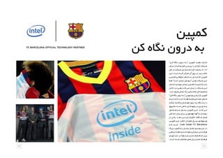 ‫کمپین‬
‫کن‬ ‫نگاه‬ ‫درون‬ ‫به‬
”‫کــن‬ ‫نــگاه‬ ‫درون‬ ‫“بــه‬ ‫کمپیــن‬ ‫دهیــد‬ ‫اجــازه‬
‫ســال‬ ‫از‬ ‫کــه‬ ‫کنیــم‬ ‫بررســی‬ ‫را‬ ‫اینتــل‬ ‫شــرکت‬
‫حال‬ ‫در‬ ‫ـرکت‬‫ـ‬‫ش‬ ‫این‬ ‫و‬ ‫ـده‬‫ـ‬‫ش‬ ‫ـرا‬‫ـ‬‫اج‬ ‫ـد‬‫ـ‬‫بع‬ ‫ـه‬‫ـ‬‫ب‬ ۲۰۱۳
‫ـن‬‫ـ‬‫ای‬ .‫ـت‬‫ـ‬‫اس‬ ‫ـرده‬‫ـ‬‫ک‬ ‫ـز‬‫ـ‬‫تمرک‬ ‫آن‬ ‫روی‬ ‫ـر‬‫ـ‬‫ب‬ ‫ـز‬‫ـ‬‫نی‬ ‫ـر‬‫ـ‬‫حاض‬
‫قدیمــی‬ ‫تبلیغاتــی‬ ‫شــعار‬ ‫بــه‬ ‫ای‬ ‫اشــاره‬ ‫کمپیــن‬
‫ـم‬‫ـ‬‫ه‬ ”‫ـت‬‫ـ‬‫اس‬ ‫ـل‬‫ـ‬‫اینت‬ ‫ـش‬‫ـ‬‫“درون‬ ‫ـی‬‫ـ‬‫یعن‬ ‫ـرکت‬‫ـ‬‫ش‬ ‫ـن‬‫ـ‬‫ای‬
‫ـتان‬‫ـ‬‫داس‬ ‫و‬ ‫ـوده‬‫ـ‬‫ب‬ ‫ـل‬‫ـ‬‫اینت‬ ‫ـی‬‫ـ‬‫قدیم‬ ‫ـراث‬‫ـ‬‫می‬ ‫ـه‬‫ـ‬‫ک‬ ‫دارد‬
‫ـل‬‫ـ‬‫داخ‬ ‫در‬ ‫ـی‬‫ـ‬‫یعن‬ ‫ـد‬‫ـ‬‫کن‬ ‫ـی‬‫ـ‬‫م‬ ‫ـان‬‫ـ‬‫بی‬ ‫را‬ ‫ـرکت‬‫ـ‬‫ش‬ ‫ـن‬‫ـ‬‫ای‬
.‫دارد‬ ‫ـود‬‫ـ‬‫وج‬ ‫ـل‬‫ـ‬‫اینت‬ ‫ـک‬‫ـ‬‫ی‬ ‫ـباتی‬‫ـ‬‫محاس‬ ‫ـائل‬‫ـ‬‫وس‬ ‫ـام‬‫ـ‬‫تم‬
”‫ـن‬‫ـ‬‫ک‬ ‫ـگاه‬‫ـ‬‫ن‬ ‫درون‬ ‫ـه‬‫ـ‬‫“ب‬ ‫ـی‬‫ـ‬‫ویدیوی‬ ‫ـی‬‫ـ‬‫بازاریاب‬ ‫ـن‬‫ـ‬‫کمپی‬
‫مــردم‬ ‫کــه‬ ‫اســت‬ ‫کوتــاه‬ ‫فیلــم‬ ‫تعــدادی‬ ‫شــامل‬
‫اینکــه‬ ‫کشــف‬ ‫و‬ ‫خودشــان‬ ‫درون‬ ‫بــه‬ ‫نــگاه‬ ‫بــه‬ ‫را‬
‫تشــویق‬ ‫اســت‬ ‫خــاص‬ ‫وجودشــان‬ ‫در‬ ‫چیــزی‬ ‫چــه‬
‫محــور‬ ‫مــردم‬ ‫بســیار‬ ‫کمپیــن‬ ‫ایــن‬ .‫کنــد‬ ‫مــی‬
‫ـتان‬‫ـ‬‫داس‬ ‫ـان‬‫ـ‬‫بی‬ ‫ـرای‬‫ـ‬‫ب‬ ‫ـی‬‫ـ‬‫چهارچوب‬ ‫ـا‬‫ـ‬‫آنه‬ ‫ـه‬‫ـ‬‫ب‬ ‫و‬ ‫ـوده‬‫ـ‬‫ب‬
‫از‬ ‫یکــی‬ .‫دهــد‬ ‫مــی‬ ‫انگیزشــان‬ ‫شــگفت‬ ‫هــای‬
‫کمپیــن‬ ‫ایــن‬ ‫انگیــز‬ ‫هیجــان‬ ‫بســیار‬ ‫ویدیوهــای‬
‫کــه‬ ‫اســت‬ Look Inside FC Barcelona
‫ـزرگ‬‫ـ‬‫ب‬ ‫ـوپ‬‫ـ‬‫کل‬ ‫ـه‬‫ـ‬‫ب‬ ‫ـل‬‫ـ‬‫تبدی‬ ‫ـل‬‫ـ‬‫اینت‬ ‫ـو‬‫ـ‬‫ویدی‬ ‫ـن‬‫ـ‬‫ای‬ ‫در‬
‫ـی‬‫ـ‬‫ارتباط‬ ‫ـه‬‫ـ‬‫حلق‬ ‫و‬ ‫ـده‬‫ـ‬‫ش‬ ‫ـلونا‬‫ـ‬‫بارس‬ ‫ـم‬‫ـ‬‫تی‬ ‫ـداران‬‫ـ‬‫طرف‬
‫(ورای‬ ‫دنیــا‬ ‫در‬ ‫بارســلونا‬ ‫طرفــداران‬ ‫تمــام‬ ‫بیــن‬
.‫ـت‬‫ـ‬‫اس‬ ‫ـده‬‫ـ‬‫ش‬ )‫ـف‬‫ـ‬‫مختل‬ ‫ـای‬‫ـ‬‫ه‬ ‫ـان‬‫ـ‬‫زب‬ ‫و‬ ‫ـا‬‫ـ‬‫ه‬ ‫ـگ‬‫ـ‬‫فرهن‬
11 10
 