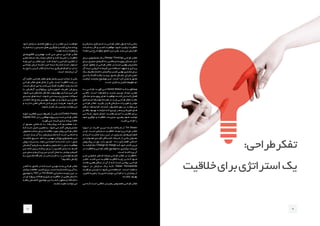 ‫و‬ ‫ـازمانی‬‫ـ‬‫س‬ ‫ـتراتژی‬‫ـ‬‫اس‬ ‫ـا‬‫ـ‬‫ب‬ ‫ـی‬‫ـ‬‫طراح‬ ‫ـر‬‫ـ‬‫تفک‬ ‫ـول‬‫ـ‬‫اص‬ ‫ـه‬‫ـ‬‫ک‬ ‫ـی‬‫ـ‬‫زمان‬
‫ـدت‬‫ـ‬‫ش‬ ‫ـه‬‫ـ‬‫ب‬ ‫کار‬ ‫و‬ ‫ـب‬‫ـ‬‫کس‬ ‫ـت‬‫ـ‬‫موفقی‬ ،‫ـود‬‫ـ‬‫ش‬ ‫ـب‬‫ـ‬‫ترکی‬ ‫ـت‬‫ـ‬‫خالقی‬
‫ـد؟‬‫ـ‬‫ده‬ ‫ـی‬‫ـ‬‫م‬ ‫رخ‬ ‫ـه‬‫ـ‬‫چگون‬ ‫ـاق‬‫ـ‬‫اتف‬ ‫ـن‬‫ـ‬‫ای‬ ‫ـی‬‫ـ‬‫ول‬ ،‫ـد‬‫ـ‬‫یاب‬ ‫ـی‬‫ـ‬‫م‬ ‫ـش‬‫ـ‬‫افزای‬
‫بــرای‬ ‫متدولــوژی‬ ‫یــک‬ )Design Thinking( ‫طراحــی‬ ‫تفکــر‬
‫بــرای‬ ‫صحیــح‬ ‫کارهــای‬ ‫راه‬ ‫یافتــن‬ ‫و‬ ‫پیچیــده‬ ‫مســائل‬ ‫حــل‬
‫ـال‬‫ـ‬‫خی‬ ،‫ـق‬‫ـ‬‫منط‬ ‫از‬ ‫ـی‬‫ـ‬‫طراح‬ ‫ـر‬‫ـ‬‫تفک‬ ‫ـت.در‬‫ـ‬‫اس‬ ‫ـی‬‫ـ‬‫نهای‬ ‫ـتریان‬‫ـ‬‫مش‬
‫آل‬ ‫ـده‬‫ـ‬‫ای‬ ‫ـی‬‫ـ‬‫خروج‬ ‫ـا‬‫ـ‬‫ت‬ ‫ـم‬‫ـ‬‫کنی‬ ‫ـی‬‫ـ‬‫م‬ ‫ـتفاده‬‫ـ‬‫اس‬ ‫ـهود‬‫ـ‬‫ش‬ ‫و‬ ‫ـردازی‬‫ـ‬‫پ‬
‫ـک‬‫ـ‬‫ی‬ .‫ـیم‬‫ـ‬‫باش‬ ‫ـته‬‫ـ‬‫داش‬ ‫ـان‬‫ـ‬‫کارم‬ ‫و‬ ‫ـب‬‫ـ‬‫کس‬ ‫ـی‬‫ـ‬‫نهای‬ ‫ـتری‬‫ـ‬‫مش‬ ‫ـرای‬‫ـ‬‫ب‬
‫حــل‬ ‫راه‬ ً‫ا‬‫کامــ‬ ‫بلکــه‬ ‫نیســت‬ ‫محــور‬ ‫مشــکل‬ ،‫طــراح‬ ‫ذهــن‬
‫ـب‬‫ـ‬‫ترکی‬ ‫ـد‬‫ـ‬‫نیازمن‬ ‫ـوع‬‫ـ‬‫موض‬ ‫ـن‬‫ـ‬‫ای‬ ،‫ـت‬‫ـ‬‫اس‬ ‫ـرا‬‫ـ‬‫گ‬ ‫ـل‬‫ـ‬‫عم‬ ‫و‬ ‫ـور‬‫ـ‬‫مح‬
.‫ـت‬‫ـ‬‫اس‬ ‫ـل‬‫ـ‬ّ‫تخی‬ ‫و‬ ‫ـل‬‫ـ‬‫تحلی‬ ‫ـوم‬‫ـ‬‫مفه‬ ‫دو‬
‫بــه‬ ‫طراحــی‬ :‫گویــد‬ ‫مــی‬ Harold Nelson ‫کــه‬ ‫همانگونــه‬
‫حالتــی‬ ،‫اســت‬ ‫متفــاوت‬ ‫و‬ ‫جدیــد‬ ‫چیــزی‬ ‫ایجــاد‬ ‫معنــی‬
‫مشــکل‬ ‫و‬ ‫پیچیــده‬ ‫هــای‬ ‫موقعیــت‬ ‫کننــده‬ ‫حــل‬ ‫کــه‬ ‫فعــال‬
‫اســتراتژی‬ ‫توســعه‬ ‫هســته‬ ‫در‬ ‫بایــد‬ ‫طراحــی‬ ‫باشــد.تفکر‬
‫طراحــی‬ ‫تفکــر‬ .‫بگیــرد‬ ‫قــرار‬ ‫ســازمانی‬ ‫تغییــرات‬ ‫و‬ ‫موثــر‬
‫مــکان‬ ،‫فرایندهــا‬ ،‫خدمــات‬ ،‫محصــول‬ ‫روی‬ ‫بــر‬ ‫توانــد‬ ‫مــی‬
‫یافتــن‬ ‫بهبــود‬ ‫نیازمنــد‬ ‫کــه‬ ‫چیــزی‬ ‫هــر‬ ‫و‬ ‫فیزیکــی‬ ‫هــای‬
‫مــی‬ ‫شــما‬ .‫شــود‬ ‫اعمــال‬ ،‫هاســت‬ ‫انســان‬ ‫بــا‬ ‫تعامــل‬ ‫بــرای‬
‫ـود‬‫ـ‬‫خ‬ ‫ـوآوری‬‫ـ‬‫ن‬ ‫و‬ ‫ـت‬‫ـ‬‫خالقی‬ ،‫ـت‬‫ـ‬‫مدیری‬ ،‫ـری‬‫ـ‬‫رهب‬ ‫ـوه‬‫ـ‬‫نح‬ ‫ـد‬‫ـ‬‫توانی‬
.‫کنیــد‬ ‫طراحــی‬ ‫را‬
‫حــوزه‬ ‫در‬ ‫افــراد‬ ‫تریــن‬ ‫شــده‬ ‫شــناخته‬ ‫از‬ Tim Brown
‫در‬ ‫او‬ .‫اســت‬ ‫ســازمانی‬ ‫خالقیــت‬ ‫ایجــاد‬ ‫و‬ ‫طراحــی‬ ‫تفکــر‬
‫و‬ ‫کــرده‬ ‫صحبــت‬ ‫بــاره‬ ‫ایــن‬ ‫در‬ ‫بســیاری‬ ‫‌هــای‬‫س‬‫کنفران‬
‫در‬ ‫همــواره‬ ‫کلیــدی‬ ‫کننــدگان‬ ‫شــرکت‬ ‫از‬ ‫یکــی‬ ‫بعنــوان‬
‫پرفــروش‬ ‫در‬ ‫وی‬ .‫دارد‬ ‫حضــور‬ Davus ‫اقتصــادی‬ ‫اجــاس‬
‫ـا‬‫ـ‬‫ب‬ ‫ـت‬‫ـ‬‫گرف‬ ‫ـام‬‫ـ‬‫ن‬ Change by Design ‫ـه‬‫ـ‬‫ک‬ ‫ـود‬‫ـ‬‫خ‬ ‫ـاب‬‫ـ‬‫کت‬ ‫ـن‬‫ـ‬‫تری‬
‫در‬ ‫ـت‬‫ـ‬‫خالقی‬ ‫و‬ ‫ـی‬‫ـ‬‫طراح‬ ‫ـر‬‫ـ‬‫تفک‬ ‫ـوع‬‫ـ‬‫موض‬ ‫ـه‬‫ـ‬‫ب‬ ‫ـتری‬‫ـ‬‫بیش‬ ‫ـات‬‫ـ‬‫جزیی‬
:‫اســت‬ ‫پرداختــه‬ ‫آن‬
‫نمــی‬ ‫صنایعــی‬ ‫شــامل‬ ً‫ا‬‫صرفــ‬ ‫طراحــی‬ ‫تفکــر‬ ‫در‬ ‫«خالقیــت‬
‫تفکــر‬ .‫کننــد‬ ‫مــی‬ ‫فعالیــت‬ ‫خالقیــت‬ ‫پایــه‬ ‫بــر‬ ‫کــه‬ ‫شــود‬
‫ماننــد‬ ‫هایــی‬ ‫مــکان‬ ‫در‬ ‫آن‬ ‫از‬ ‫کــه‬ ‫اســت‬ ‫روشــی‬ ،‫طراحــی‬
‫حــوزه‬ ‫در‬ ‫ســازمان‬ ‫یــک‬ ‫-کــه‬ Kaiser Permanente
‫مراقبــت‬ ‫میــزان‬ ‫تــا‬ ‫شــود‬ ‫مــی‬ ‫اســتفاده‬ -‫اســت‬ ‫ســامت‬
،‫ـن‬‫ـ‬‫تامی‬ ‫ـره‬‫ـ‬‫زنجی‬ ‫ـت‬‫ـ‬‫مدیری‬ ‫ـاره‬‫ـ‬‫دوب‬ ‫ـی‬‫ـ‬‫طراح‬ ‫ـا‬‫ـ‬‫ب‬ ‫را‬ ‫ـاران‬‫ـ‬‫بیم‬ ‫از‬
.‫بخشــند‬ ‫بهبــود‬
‫مــی‬ ‫کــه‬ ‫اســت‬ ‫خالقــی‬ ‫رهبــران‬ ‫مخصــوص‬ ‫طراحــی‬ ‫تفکــر‬
‫خــود‬ ‫ســازمان‬ ‫مختلــف‬ ‫ســطوح‬ ‫در‬ ‫را‬ ‫تفکــر‬ ‫ایــن‬ ‫خواهنــد‬
‫ـارت‬‫ـ‬‫تج‬ ‫ـه‬‫ـ‬‫ب‬ ‫را‬ ‫ـدی‬‫ـ‬‫جدی‬ ‫ـای‬‫ـ‬‫ه‬ ‫ـن‬‫ـ‬‫جایگزی‬ ‫و‬ ‫ـد‬‫ـ‬‫کنن‬ ‫ـازی‬‫ـ‬‫س‬ ‫ـاده‬‫ـ‬‫پی‬
”.‫ـد‬‫ـ‬‫دهن‬ ‫ـه‬‫ـ‬‫ارائ‬ ‫ـه‬‫ـ‬‫جامع‬ ‫و‬
‫فاکتورهــای‬ ‫مهمتریــن‬ ‫کنــد‬ ‫مــی‬ ‫ســعی‬ ‫طراحــی‬ ‫تفکــر‬
‫ـی‬‫ـ‬‫عمل‬ ‫ـخه‬‫ـ‬‫نس‬ ‫ـک‬‫ـ‬‫ی‬ ‫ـاد‬‫ـ‬‫ایج‬ ‫ـکان‬‫ـ‬‫ام‬ ‫و‬ ‫ـد‬‫ـ‬‫کن‬ ‫ـک‬‫ـ‬‫تحری‬ ‫را‬ ‫ـت‬‫ـ‬‫خالقی‬
‫ـه‬‫ـ‬‫پای‬ ‫ـن‬‫ـ‬‫ای‬ ‫ـر‬‫ـ‬‫ب‬ ‫ـر‬‫ـ‬‫تفک‬ ‫ـن‬‫ـ‬‫ای‬ .‫ـد‬‫ـ‬‫کن‬ ‫ـاد‬‫ـ‬‫ایج‬ ‫را‬ ‫ـی‬‫ـ‬‫انتزاع‬ ‫ـری‬‫ـ‬‫تفک‬ ‫از‬
‫ـی‬‫ـ‬‫چندان‬ ‫ارزش‬ ‫ـده‬‫ـ‬‫نش‬ ‫ـرا‬‫ـ‬‫اج‬ ‫ـده‬‫ـ‬‫ای‬ ‫ـک‬‫ـ‬‫ی‬ ‫ـه‬‫ـ‬‫ک‬ ‫ـت‬‫ـ‬‫اس‬ ‫ـتوار‬‫ـ‬‫اس‬
‫ـه‬‫ـ‬‫ب‬ ‫ـع‬‫ـ‬‫راج‬ ‫ـردن‬‫ـ‬‫ک‬ ‫ـر‬‫ـ‬‫فک‬ ‫ـدازه‬‫ـ‬‫ان‬ ‫ـه‬‫ـ‬‫ب‬ ‫ـرکاری‬‫ـ‬‫ه‬ ‫ـام‬‫ـ‬‫انج‬ ‫و‬ ‫ـدارد‬‫ـ‬‫ن‬
.‫ـت‬‫ـ‬‫اس‬ ‫ـمند‬‫ـ‬‫ارزش‬ ‫آن‬
‫آن‬ ‫ـد‬‫ـ‬‫تاکی‬ ،‫ـی‬‫ـ‬‫طراح‬ ‫ـر‬‫ـ‬‫تفک‬ ‫ـای‬‫ـ‬‫ه‬ ‫ـش‬‫ـ‬‫بخ‬ ‫ـن‬‫ـ‬‫تری‬ ‫ـذاب‬‫ـ‬‫ج‬ ‫از‬ ‫ـی‬‫ـ‬‫یک‬
‫ـی‬‫ـ‬‫طراح‬ ‫ـر‬‫ـ‬‫تفک‬ ‫ـای‬‫ـ‬‫ه‬ ‫ـال‬‫ـ‬‫مث‬ ‫از‬ ‫ـی‬‫ـ‬‫یک‬ .‫ـت‬‫ـ‬‫اس‬ ‫ـت‬‫ـ‬‫خالقی‬ ‫ـد‬‫ـ‬‫رش‬ ‫ـر‬‫ـ‬‫ب‬
:‫ـت‬‫ـ‬‫اس‬ ‫ـکل‬‫ـ‬‫ش‬ ‫این‬ ‫به‬ ‫ـد‬‫ـ‬‫کن‬ ‫ـی‬‫ـ‬‫م‬ ‫ـک‬‫ـ‬‫کم‬ ‫ـت‬‫ـ‬‫خالقی‬ ‫ـد‬‫ـ‬‫رش‬ ‫ـه‬‫ـ‬‫ب‬ ‫ـه‬‫ـ‬‫ک‬
‫ـا‬‫ـ‬‫ب‬ .‫ـش‬‫ـ‬‫آزمای‬ ،‫ـپ‬‫ـ‬‫پروتوتای‬ ،‫ـازی‬‫ـ‬‫تصویرس‬ ،‫ـف‬‫ـ‬‫تعری‬ ،‫ـرورش‬‫ـ‬‫پ‬
،‫ـود‬‫ـ‬‫ش‬ ‫ـی‬‫ـ‬‫م‬ ‫ـخص‬‫ـ‬‫مش‬ ‫ـکل‬‫ـ‬‫مش‬ ‫ـوب‬‫ـ‬‫چهارچ‬ ‫ـل‬‫ـ‬‫مراح‬ ‫ـن‬‫ـ‬‫ای‬ ‫ـی‬‫ـ‬‫ط‬
‫ـدی‬‫ـ‬‫جدی‬ ‫ـای‬‫ـ‬‫ه‬ ‫ـده‬‫ـ‬‫ای‬ ،‫ـوند‬‫ـ‬‫ش‬ ‫ـی‬‫ـ‬‫م‬ ‫ـیده‬‫ـ‬‫پرس‬ ‫ـح‬‫ـ‬‫صحی‬ ‫ـواالت‬‫ـ‬‫س‬
‫ـاب‬‫ـ‬‫انتخ‬ ‫ـا‬‫ـ‬‫ه‬ ‫ـخ‬‫ـ‬‫پاس‬ ‫ـن‬‫ـ‬‫بهتری‬ ‫ـت‬‫ـ‬‫نهای‬ ‫در‬ ‫و‬ ‫ـوند‬‫ـ‬‫ش‬ ‫ـی‬‫ـ‬‫م‬ ‫ـرح‬‫ـ‬‫مط‬
‫و‬ ‫ـد‬‫ـ‬‫ندارن‬ ‫ـی‬‫ـ‬‫خط‬ ‫ـکلی‬‫ـ‬‫ش‬ ‫ـل‬‫ـ‬‫مراح‬ ‫ـن‬‫ـ‬‫ای‬ ‫ـد‬‫ـ‬‫هرچن‬ .‫ـوند‬‫ـ‬‫ش‬ ‫ـی‬‫ـ‬‫م‬
.‫ـوند‬‫ـ‬‫ش‬ ‫ـرار‬‫ـ‬‫تک‬ ‫ـار‬‫ـ‬‫ب‬ ‫ـن‬‫ـ‬‫چندی‬ ‫ـد‬‫ـ‬‫توانن‬ ‫ـی‬‫ـ‬‫م‬
‫ـوزه‬‫ـ‬‫ح‬ ‫ـن‬‫ـ‬‫فعالی‬ ‫ـن‬‫ـ‬‫تری‬ ‫ـروف‬‫ـ‬‫مع‬ ‫از‬ ‫ـی‬‫ـ‬‫یک‬ ‫ـه‬‫ـ‬‫ک‬ Evelyn Huang
Capital One ‫در‬ ‫را‬ ‫ـی‬‫ـ‬‫موفق‬ ‫ـروژه‬‫ـ‬‫پ‬ ‫و‬ ‫ـت‬‫ـ‬‫اس‬ ‫ـی‬‫ـ‬‫طراح‬ ‫ـر‬‫ـ‬‫تفک‬
:‫ـد‬‫ـ‬‫گوی‬ ‫ـی‬‫ـ‬‫م‬ ،‫ـرده‬‫ـ‬‫ک‬ ‫ـازی‬‫ـ‬‫س‬ ‫ـاده‬‫ـ‬‫پی‬ Labs
‫از‬ ‫عمیــق‬ ‫شــناختی‬ ‫بــا‬ ‫پیشــرفت‬ ‫کــه‬ ‫معتقدیــم‬ ‫«مــا‬
‫ـه‬‫ـ‬‫ک‬ ‫ـت‬‫ـ‬‫اس‬ ‫ـل‬‫ـ‬‫دلی‬ ‫ـن‬‫ـ‬‫همی‬ ‫ـه‬‫ـ‬‫ب‬ .‫ـود‬‫ـ‬‫ش‬ ‫ـی‬‫ـ‬‫م‬ ‫ـاز‬‫ـ‬‫آغ‬ ‫‌مان‬‫ن‬‫ـتریا‬‫ـ‬‫مش‬
‫محصول‬ ‫ـاخت‬‫ـ‬‫س‬ ‫ـرای‬‫ـ‬‫ب‬ ‫ـا‬‫ـ‬‫م‬ ‫ـه‬‫ـ‬‫عالق‬ ‫ـورد‬‫ـ‬‫م‬ ‫روش‬ ‫ـی‬‫ـ‬‫طراح‬ ‫ـر‬‫ـ‬‫تفک‬
.‫دارنــد‬ ‫نیــاز‬ ‫آن‬ ‫بــه‬ ‫‌مان‬‫ن‬‫مشــتریا‬ ‫کــه‬ ‫اســت‬ ‫خدماتــی‬ ‫و‬
‫ـت‬‫ـ‬‫شکس‬ ‫ـریع‬‫ـ‬‫-س‬ ‫ـام‬‫ـ‬‫ن‬ ‫ـه‬‫ـ‬‫ب‬ ‫ـی‬‫ـ‬‫مهم‬ ‫ـی‬‫ـ‬‫ویژگ‬ ‫ـوژی‬‫ـ‬‫متدول‬ ‫ـن‬‫ـ‬‫ای‬
‫روش‬ ‫ـرعت‬‫ـ‬‫س‬ ‫ـه‬‫ـ‬‫ب‬ ‫ـد‬‫ـ‬‫ده‬ ‫ـی‬‫ـ‬‫م‬ ‫ـازه‬‫ـ‬‫اج‬ ‫ـا‬‫ـ‬‫م‬ ‫ـه‬‫ـ‬‫ب‬ ‫ـه‬‫ـ‬‫ک‬ ،‫دارد‬ -‫ـور‬‫ـ‬‫بخ‬
‫آزمایــش‬ ‫و‬ ‫بســازیم‬ ،‫بدهیــم‬ ‫تشــخیص‬ ‫را‬ ‫مــان‬ ‫موفقیــت‬
‫ـی‬‫ـ‬‫م‬ ‫ـف‬‫ـ‬‫تل‬ ‫ـزی‬‫ـ‬‫ری‬ ‫ـه‬‫ـ‬‫برنام‬ ‫ـرای‬‫ـ‬‫ب‬ ‫را‬ ‫ـری‬‫ـ‬‫کمت‬ ‫ـان‬‫ـ‬‫زم‬ ‫ـا‬‫ـ‬‫م‬ .‫ـم‬‫ـ‬‫کنی‬
‫ـی‬‫ـ‬‫م‬ ‫ـعی‬‫ـ‬‫س‬ ‫و‬ ‫ـم‬‫ـ‬‫پردازی‬ ‫ـی‬‫ـ‬‫م‬ ‫ـردن‬‫ـ‬‫ک‬ ‫ـل‬‫ـ‬‫عم‬ ‫ـه‬‫ـ‬‫ب‬ ‫ـتر‬‫ـ‬‫بیش‬ ‫و‬ ‫ـم‬‫ـ‬‫کنی‬
‫بــه‬ ‫مشــتری‬ ‫جایــگاه‬ ‫در‬ ‫قــراردادن‬ ‫بــا‬ ‫را‬ ‫خودمــان‬ ‫کنیــم‬
”.‫بکشــیم‬ ‫چالــش‬
‫ـر‬‫ـ‬‫کمت‬ ‫ـا‬‫ـ‬‫م‬ ‫ـور‬‫ـ‬‫کش‬ ‫در‬ ‫ـه‬‫ـ‬‫ک‬ ‫ـت‬‫ـ‬‫اس‬ ‫ـی‬‫ـ‬‫نوین‬ ‫ـث‬‫ـ‬‫بح‬ ‫ـی‬‫ـ‬‫طراح‬ ‫ـر‬‫ـ‬‫تفک‬
‫ـتر‬‫ـ‬‫بیش‬ ‫اطالعات‬ ‫ـب‬‫ـ‬‫کس‬ ‫ـرای‬‫ـ‬‫ب‬ ،‫ـت‬‫ـ‬‫اس‬ ‫ـده‬‫ـ‬‫ش‬ ‫ـه‬‫ـ‬‫پرداخت‬ ‫آن‬ ‫ـه‬‫ـ‬‫ب‬
‫ـوع‬‫ـ‬‫موض‬ ‫ـا‬‫ـ‬‫ب‬ TED ‫در‬ Tim Brown ‫ـخنرانی‬‫ـ‬‫س‬ ‫ـه‬‫ـ‬‫زمین‬ ‫ـن‬‫ـ‬‫ای‬ ‫در‬
‫در‬ ‫ای‬ ‫ـروژه‬‫ـ‬‫پ‬ ‫ـاالت‬‫ـ‬‫مق‬ ‫و‬ ‫ـازی‬‫ـ‬‫ب‬ ‫و‬ ‫ـت‬‫ـ‬‫خالقی‬ ‫از‬ ‫ـی‬‫ـ‬‫های‬ ‫ـتان‬‫ـ‬‫داس‬
‫ـه‬‫ـ‬‫یافت‬ ‫ـاص‬‫ـ‬‫اختص‬ ‫ـوع‬‫ـ‬‫موض‬ ‫ـن‬‫ـ‬‫ای‬ ‫ـه‬‫ـ‬‫ب‬ ‫ـه‬‫ـ‬‫ک‬ ‫ـتنفورد‬‫ـ‬‫اس‬ ‫ـگاه‬‫ـ‬‫دانش‬
.‫ـند‬‫ـ‬‫باش‬ ‫ـد‬‫ـ‬‫مفی‬ ‫ـد‬‫ـ‬‫توانن‬ ‫ـی‬‫ـ‬‫م‬
:‫طراحی‬‫تفکر‬
‫خالقیت‬‫برای‬‫استراتژی‬‫یک‬
15 14
 