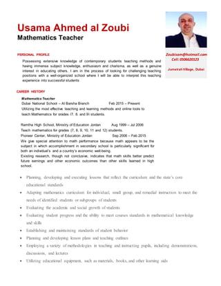 Usama Ahmed al Zoubi
Mathematics Teacher
PERSONAL PROFILE Zoubisam@hotmail.com
Cell: 0506620123
JumeirahVillage, Dubai
CAREER HISTORY
Work duties
Possessing extensive knowledge of contemporary students teaching methods and
having immense subject knowledge, enthusiasm and charisma, as well as a genuine
interest in educating others. I am in the process of looking for challenging teaching
positions with a well-organized school where I will be able to interpret this teaching
experience into successful students
Mathematics Teacher
Dubai National School – Al Barsha Branch Feb 2015 – Present
Utilizing the most effective teaching and learning methods and online tools to
teach Mathematics for grades (7, 8, and 9) students.
 Planning, developing and executing lessons that reflect the curriculum and the state’s core
educational standards
 Adapting mathematics curriculum for individual, small group, and remedial instruction to meet the
needs of identified students or subgroups of students
 Evaluating the academic and social growth of students
 Evaluating student progress and the ability to meet courses standards in mathematical knowledge
and skills
 Establishing and maintaining standards of student behavior
 Planning and developing lesson plans and teaching outlines
 Employing a variety of methodologies in teaching and instructing pupils, including demonstrations,
discussions, and lectures
 Utilizing educational equipment, such as materials, books, and other learning aids
Ramtha High School, Ministry of Education Jordan Aug 1999 – Jul 2006
Teach mathematics for grades (7, 8, 9, 10, 11 and 12) students.
Pioneer Center, Ministry of Education Jordan Sep 2006 – Feb 2015
We give special attention to math performance because math appears to be the
subject in which accomplishment in secondary school is particularly significant for
both an individual’s and a country’s economic well-being.
Existing research, though not conclusive, indicates that math skills better predict
future earnings and other economic outcomes than other skills learned in high
school.
 