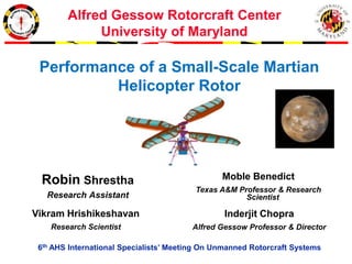 Alfred Gessow Rotorcraft Center
University of Maryland
6th AHS International Specialists’ Meeting On Unmanned Rotorcraft Systems
Robin Shrestha
Research Assistant
Inderjit Chopra
Alfred Gessow Professor & Director
Moble Benedict
Texas A&M Professor & Research
Scientist
Vikram Hrishikeshavan
Research Scientist
Performance of a Small-Scale Martian
Helicopter Rotor
 